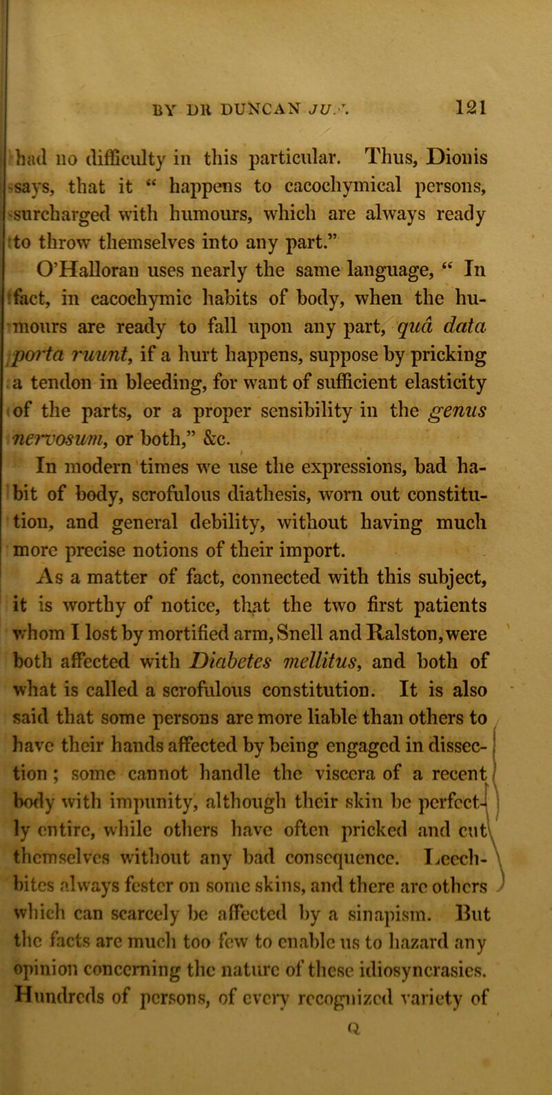 I had no difficulty in this particular. Thus, Dionis says, that it “ happens to cacochymical persons, -surcharged with humours, which are always ready to throw themselves into any part.” O’Halloran uses nearly the same language, “ In fact, in cacochymic habits of body, when the hu- mours are ready to fall upon any part, qua data poi'ta ruunt, if a hurt happens, suppose by pricking a tendon in bleeding, for want of sufficient elasticity of the parts, or a proper sensibility in the genus nervosum, or both,” &c. In modern times we use the expressions, bad ha- bit of body, scrofulous diathesis, worn out constitu- tion, and general debility, without having much more precise notions of their import. As a matter of fact, connected with this subject, it is worthy of notice, that the two first patients whom I lost by mortified arm, Snell and Ralston, were both affected with Diabetes mellitus, and both of what is called a scrofulous constitution. It is also said that some persons are more liable than others to have their hands affected by being engaged in dissec- tion ; some cannot handle the viscera of a recent I \ body with impunity, although their skin be perfect- ly entire, while others have often pricked and cutv themselves without any bad consequence. Leech- \ bites always fester on some skins, and there arc others which can scarcely be affected by a sinapism. But the facts are much too few to enable us to hazard any opinion concerning the nature of these idiosyncrasies. Hundreds of persons, of every recognized variety of Q