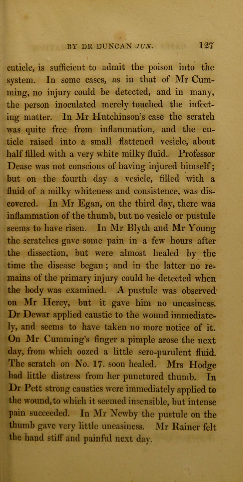 cuticle, is sufficient to admit the poison into the system. In some cases, as in that of Mr Cum- ming, no injury could be detected, and in many, the person inoculated merely touched the infect- ing matter. In Mr Hutchinson’s case the scratch was quite free from inflammation, and the cu- ticle raised into a small flattened vesicle, about half filled with a very white milky fluid. Professor Dease was not conscious of having injured himself; but on the fourth day a vesicle, filled with a fluid of a milky whiteness and consistence, was dis- covered. In Mr Egan, on the third day, there was inflammation of the thumb, but no vesicle or pustule seems to have risen. In Mr Blyth and Mr Young the scratches gave some pain in a few hours after the dissection, but were almost healed by the time the disease began; and in the latter no re- mains of the primary injury could be detected when the body was examined. A pustule was observed on Mr Hercy, but it gave him no uneasiness. Dr Dewar applied caustic to the wound immediate- ly, and seems to have taken no more notice of it. On Mr Cumming’s finger a pimple arose the next day, from which oozed a little sero-purulent fluid. The scratch on No. 17. soon healed. Mrs Hodge had little distress from her punctured thumb. In Dr Pett strong caustics were immediately applied to the wound, to which it seemed insensible, but intense pain succeeded. In Mr Newby the pustule on the thumb gave very little uneasiness. Mr Rainer felt the hand stiff and painful next day.