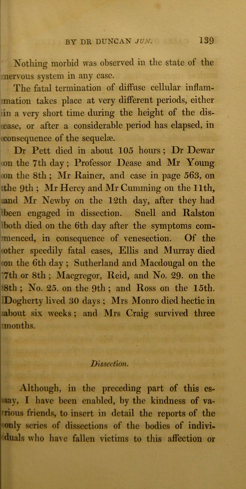 Nothing morbid was observed in the state of the nervous system in any case. The fatal termination of diffuse cellular inflam- mation takes place at very different periods, either in a very short time during the height of the dis- ease, or after a considerable period has elapsed, in consequence of the sequelae. Dr Pett died in about 105 hours ; Dr Dewar on the 7th day ; Professor Dease and Mr Young on the 8th ; Mr Rainer, and case in page 563, on the 9th ; Mr Hercy and Mr Cumming on the 11th, and Mr Newby on the 12th day, after they had ibeen engaged in dissection. Snell and Ralston both died on the 6th day after the symptoms com- imenced, in consequence of venesection. Of the mother speedily fatal cases, Ellis and Murray died on the 6th day ; Sutherland and Macdougal on the 7th or 8th ; Macgregor, Reid, and No. 29. on the 8th ; No. 25. on the 9th ; and Ross on the 15th. Dogherty lived 30 days ; Mrs Monro died hectic in about six weeks; and Mrs Craig survived three ’months. Dissection. Although, in the preceding part of this es- say, I have been enabled, by the kindness of va- rious friends, to insert in detail the reports of the only series of dissections of the bodies of indivi- duals who have fallen victims to this affection or