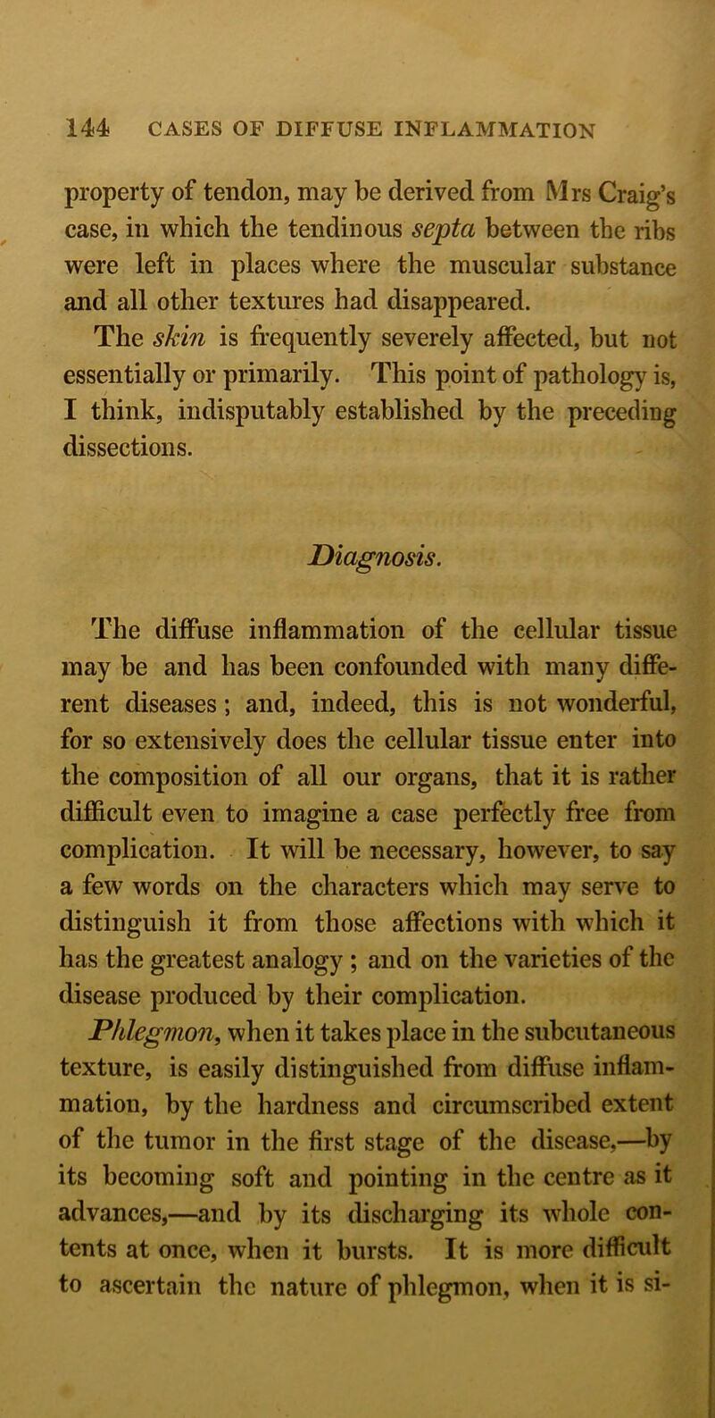 property of tendon, may be derived from Mrs Craig’s case, in which the tendinous septa between the ribs were left in places where the muscular substance and all other textures had disappeared. The skin is frequently severely affected, but not essentially or primarily. This point of pathology is, I think, indisputably established by the preceding dissections. Diagnosis. The diffuse inflammation of the cellular tissue may be and has been confounded with many diffe- rent diseases; and, indeed, this is not wonderful, for so extensively does the cellular tissue enter into the composition of all our organs, that it is rather difficult even to imagine a case perfectly free from complication. It will be necessary, however, to say a few words on the characters which may serve to distinguish it from those affections with which it has the greatest analogy ; and on the varieties of the disease produced by their complication. Phlegmon, when it takes place in the subcutaneous texture, is easily distinguished from diffuse inflam- mation, by the hardness and circumscribed extent of the tumor in the first stage of the disease,—by its becoming soft and pointing in the centre as it advances,—and by its discharging its whole con- tents at once, when it bursts. It is more difficult to ascertain the nature of phlegmon, when it is si-