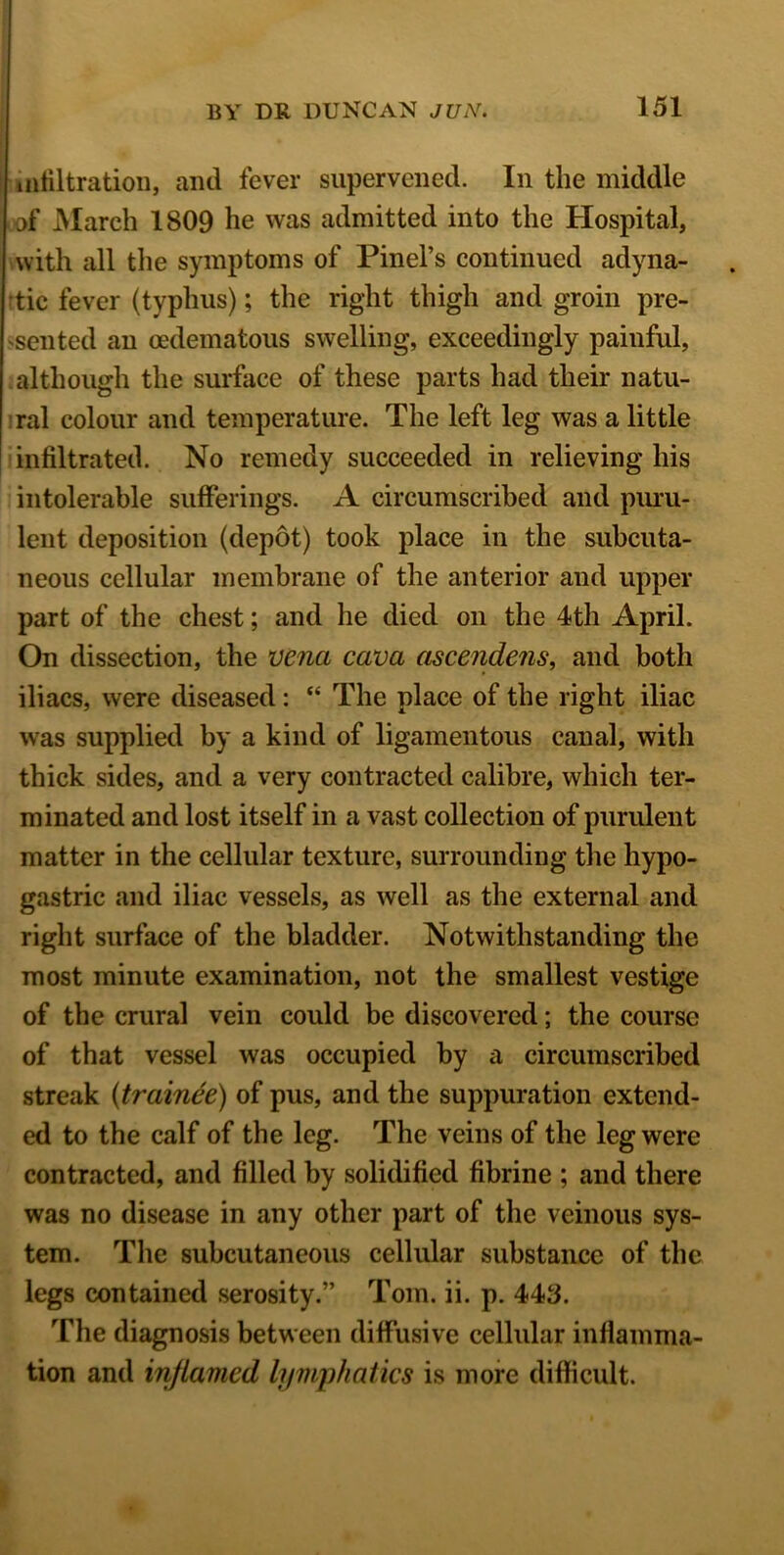 infiltration, and fever supervened. In the middle of March 1809 he was admitted into the Hospital, with all the symptoms of Pinel’s continued adyna- tic fever (typhus); the right thigh and groin pre- sented an oedematous swelling, exceedingly painful, although the surface of these parts had their natu- ral colour and temperature. The left leg was a little infiltrated. No remedy succeeded in relieving his intolerable sufferings. A circumscribed and puru- lent deposition (depot) took place in the subcuta- neous cellular membrane of the anterior and upper part of the chest; and he died on the 4th April. On dissection, the vena cava ascendens, and both iliacs, were diseased: “ The place of the right iliac was supplied by a kind of ligamentous canal, with thick sides, and a very contracted calibre, which ter- minated and lost itself in a vast collection of purulent matter in the cellular texture, surrounding the hypo- gastric and iliac vessels, as well as the external and right surface of the bladder. Notwithstanding the most minute examination, not the smallest vestige of the crural vein could be discovered; the course of that vessel was occupied by a circumscribed streak (trainee) of pus, and the suppuration extend- ed to the calf of the leg. The veins of the leg were contracted, and filled by solidified fibrine ; and there was no disease in any other part of the veinous sys- tem. The subcutaneous cellular substance of the legs contained serosity.” Tom. ii. p. 443. The diagnosis between diffusive cellular inflamma- tion and inflamed lymphatics is more difficult.