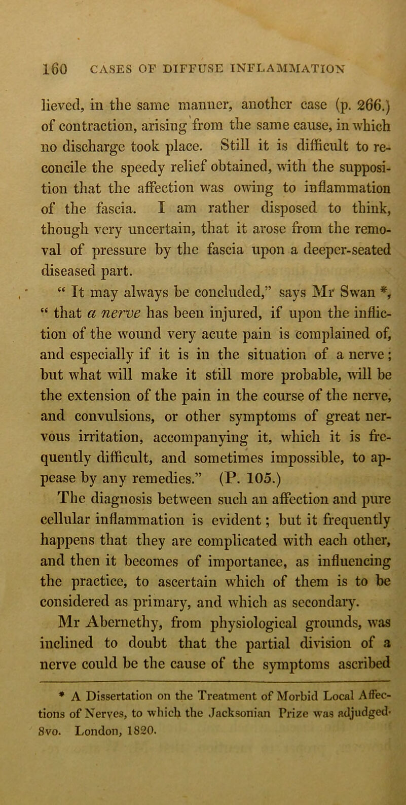 lieved, in the same manner, another case (p. 266.) of contraction, arising from the same cause, in which no discharge took place. Still it is difficult to re- concile the speedy relief obtained, with the supposi- tion that the affection was owing to inflammation of the fascia. I am rather disposed to think, though very uncertain, that it arose from the remo- val of pressure by the fascia upon a deeper-seated diseased part. “ It may always be concluded,” says Mr Swan *, “ that a nerve has been injured, if upon the inflic- tion of the wound very acute pain is complained of, and especially if it is in the situation of a nerve; but what will make it still more probable, will be the extension of the pain in the course of the nerve, and convulsions, or other symptoms of great ner- vous irritation, accompanying it, which it is fre- quently difficult, and sometimes impossible, to ap- pease by any remedies.” (P. 105.) The diagnosis between such an affection and pure cellular inflammation is evident; but it frequently happens that they are complicated with each other, and then it becomes of importance, as influencing the practice, to ascertain which of them is to be considered as primary, and which as secondary. Mr Abcrnethy, from physiological grounds, was inclined to doubt that the partial division of a nerve could be the cause of the symptoms ascribed * A Dissertation on the Treatment of Morbid Local Affec- tions of Nerves, to which the Jacksonian Prize was adjudged- 8 vo. London, 1820.