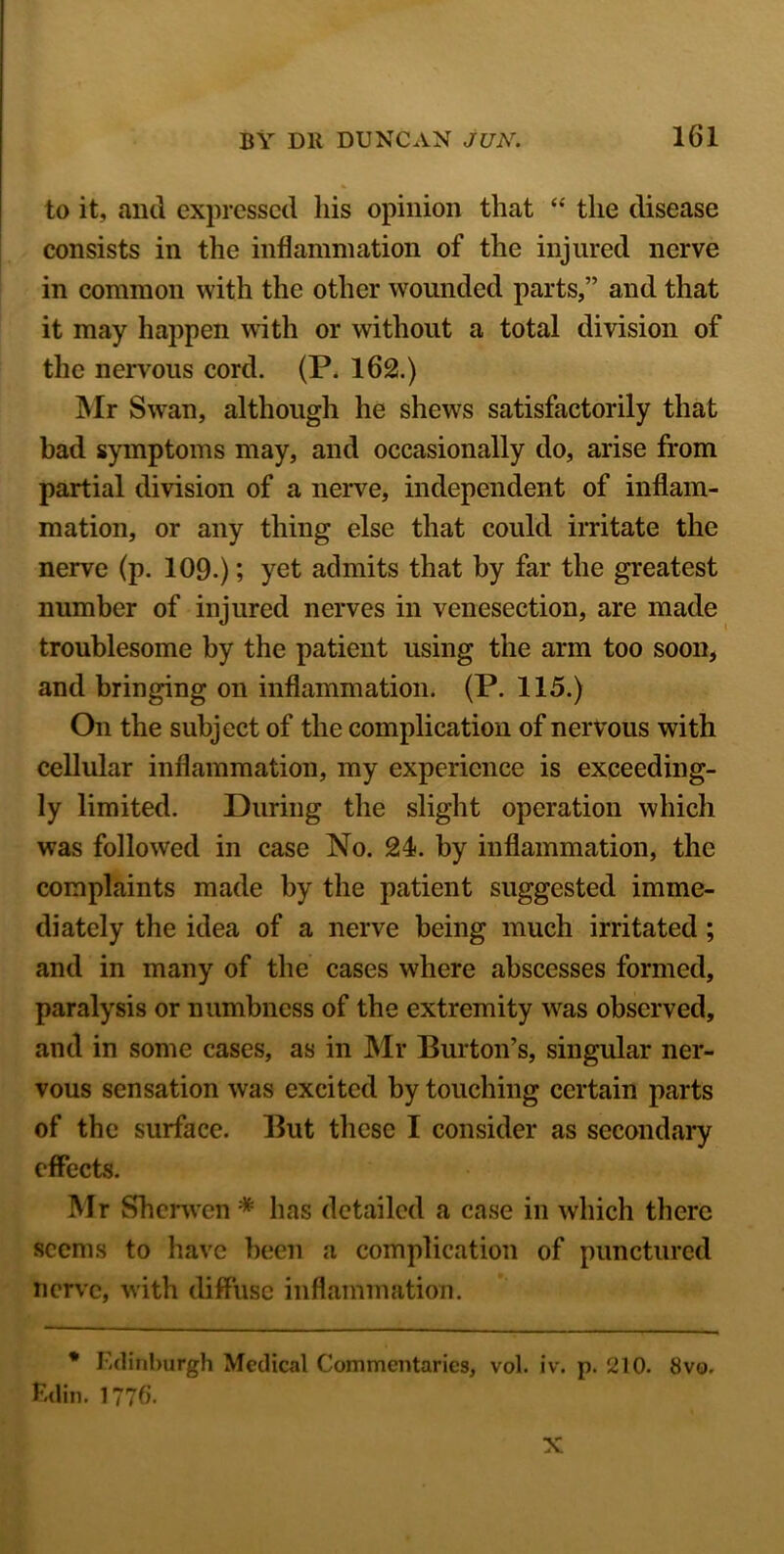 to it, and expressed liis opinion that “ the disease consists in the inflammation of the injured nerve in common with the other wounded parts,” and that it may happen with or without a total division of the nervous cord. (P. 162.) Mr Swan, although he shews satisfactorily that bad symptoms may, and occasionally do, arise from partial division of a nerve, independent of inflam- mation, or any thing else that could irritate the nerve (p. 109.); yet admits that by far the greatest number of injured nerves in venesection, are made troublesome by the patient using the arm too soon, and bringing on inflammation. (P. 115.) On the subject of the complication of nervous with cellular inflammation, my experience is exceeding- ly limited. During the slight operation which was followed in case No. 24. by inflammation, the complaints made by the patient suggested imme- diately the idea of a nerve being much irritated ; and in many of the cases where abscesses formed, paralysis or numbness of the extremity was observed, and in some cases, as in Mr Burton’s, singular ner- vous sensation was excited by touching certain parts of the surface. But these I consider as secondary effects. Mr Sherwen * has detailed a case in which there seems to have been a complication of punctured nerve, with diffuse inflammation. * Edinburgh Medical Commentaries, vol. iv. p. 210. 8vo. Edin. 1776. N