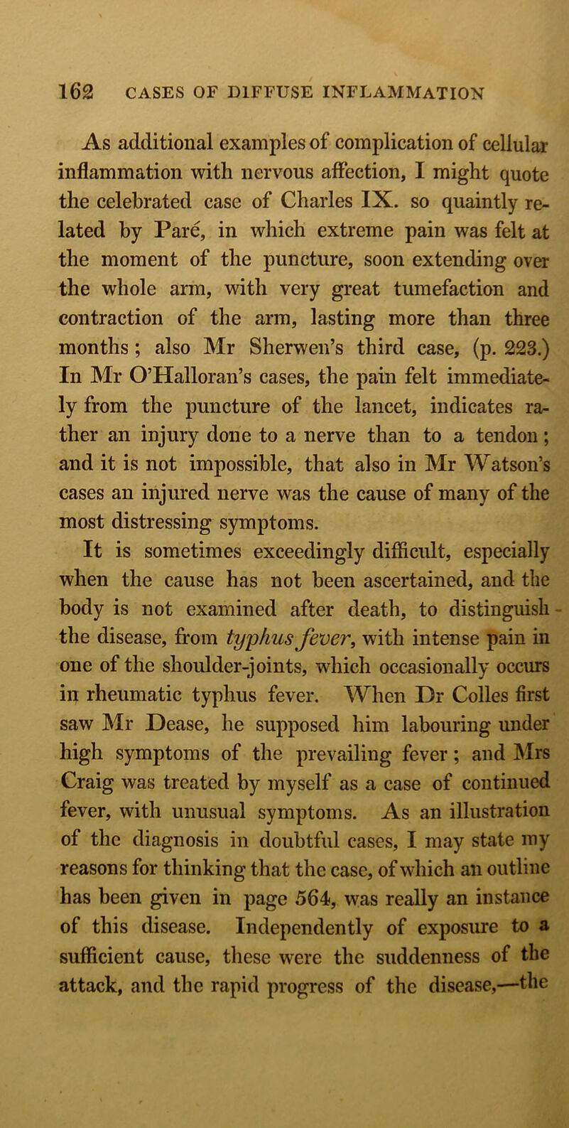As additional examples of complication of cellular inflammation with nervous affection, I might quote the celebrated case of Charles IX. so quaintly re- lated by Pare, in which extreme pain was felt at the moment of the puncture, soon extending over the whole arm, with very great tumefaction and contraction of the arm, lasting more than three months ; also Mr Sherwen’s third case, (p. 223.) In Mr O’Halloran’s cases, the pain felt immediate- ly from the puncture of the lancet, indicates ra- ther an injury done to a nerve than to a tendon; and it is not impossible, that also in Mr Watson’s cases an injured nerve was the cause of many of the most distressing symptoms. It is sometimes exceedingly difficult, especially when the cause has not been ascertained, and the body is not examined after death, to distinguish the disease, from typhus fever, with intense pain in one of the shoulder-joints, which occasionally occurs in rheumatic typhus fever. When Dr Colles first saw Mr Dease, he supposed him labouring under high symptoms of the prevailing fever; and Mrs Craig was treated by myself as a case of continued fever, with unusual symptoms. As an illustration of the diagnosis in doubtful cases, I may state my reasons for thinking that the case, of which an outline has been given in page 564, was really an instance of this disease. Independently of exposure to a sufficient cause, these were the suddenness of the attack, and the rapid progress of the disease,—the