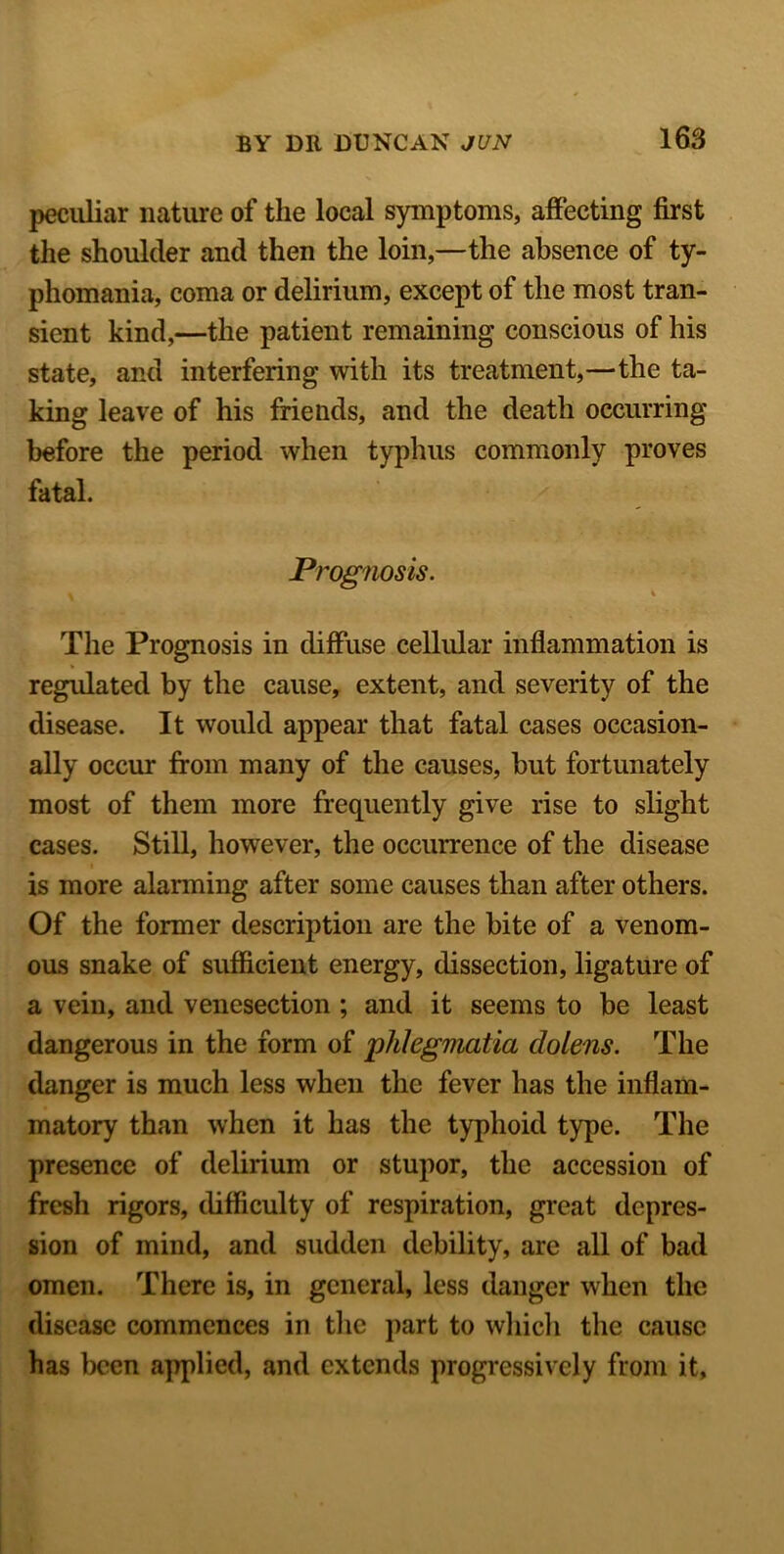 peculiar nature of the local symptoms, affecting first the shoulder and then the loin,—the absence of ty- phomania, coma or delirium, except of the most tran- sient kind,—the patient remaining conscious of his state, and interfering with its treatment,—the ta- king leave of his friends, and the death occurring before the period when typhus commonly proves fatal. Prognosis. k K The Prognosis in diffuse cellular inflammation is regulated by the cause, extent, and severity of the disease. It would appear that fatal cases occasion- ally occur from many of the causes, but fortunately most of them more frequently give rise to slight cases. Still, however, the occurrence of the disease is more alarming after some causes than after others. Of the former description are the bite of a venom- ous snake of sufficient energy, dissection, ligature of a vein, and venesection ; and it seems to be least dangerous in the form of phlegmatici dolens. The danger is much less when the fever has the inflam- matory than when it has the typhoid type. The presence of delirium or stupor, the accession of fresh rigors, difficulty of respiration, great depres- sion of mind, and sudden debility, are all of bad omen. There is, in general, less danger when the disease commences in the part to which the cause has been applied, and extends progressively from it,
