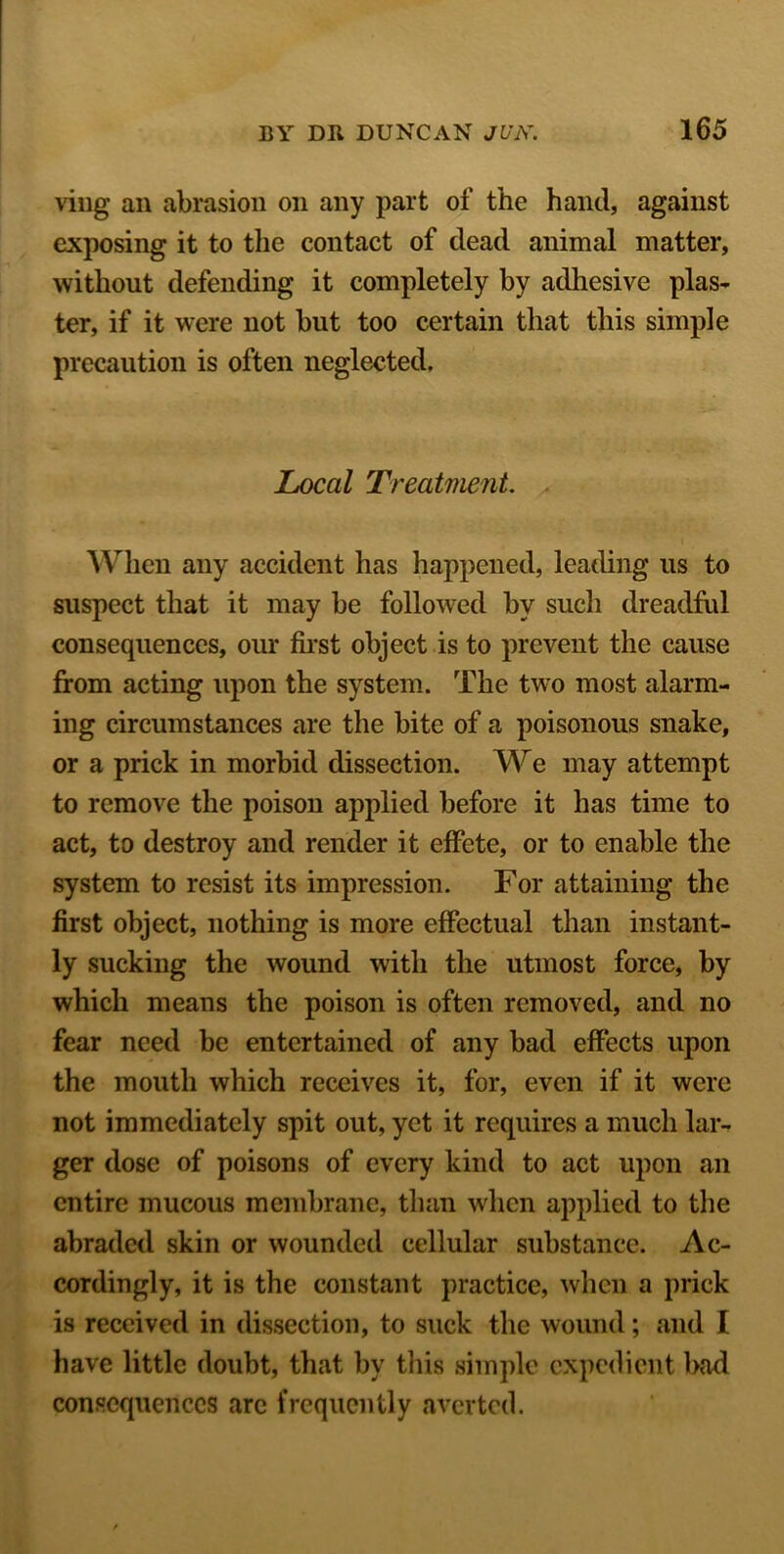 viug an abrasion on any part of the hand, against exposing it to the contact of dead animal matter, without defending it completely by adhesive plas- ter, if it were not but too certain that this simple precaution is often neglected. Local Treatment. When any accident has happened, leading us to suspect that it may be followed by such dreadful consequences, our first object is to prevent the cause from acting upon the system. The two most alarm- ing circumstances are the bite of a poisonous snake, or a prick in morbid dissection. We may attempt to remove the poison applied before it has time to act, to destroy and render it effete, or to enable the system to resist its impression. For attaining the first object, nothing is more effectual than instant- ly sucking the wound with the utmost force, by which means the poison is often removed, and no fear need be entertained of any bad effects upon the mouth which receives it, for, even if it were not immediately spit out, yet it requires a much lar- ger dose of poisons of every kind to act upon an entire mucous membrane, than when applied to the abraded skin or wounded cellular substance. Ac- cordingly, it is the constant practice, when a prick is received in dissection, to suck the wound; and I have little doubt, that by this simple expedient bad consequences arc frequently averted.