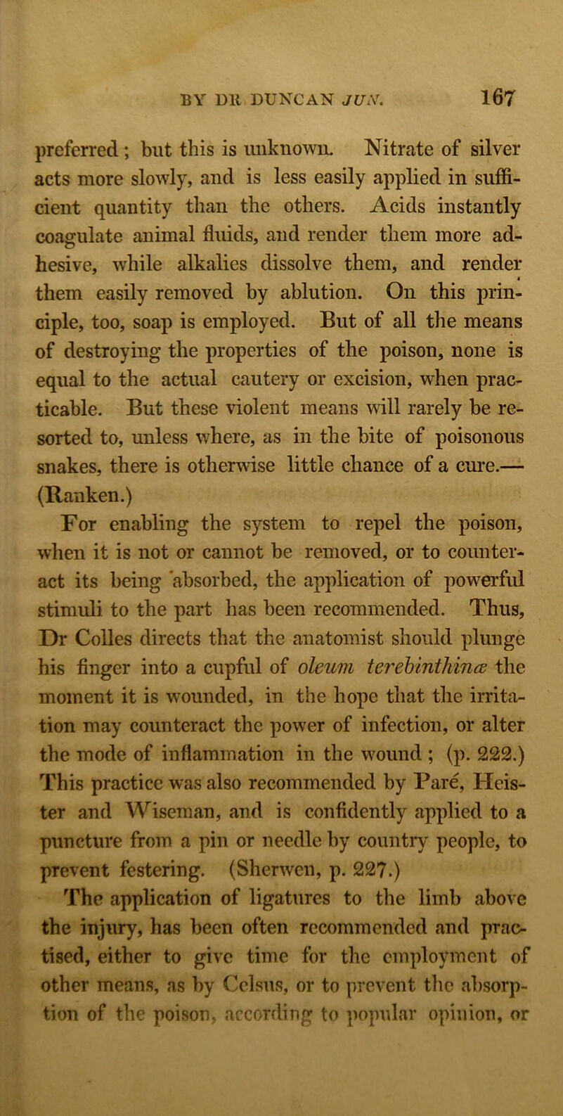 preferred ; but this is unknown. Nitrate of silver acts more slowly, and is less easily applied in suffi- cient quantity than the others. Acids instantly coagulate animal fluids, and render them more ad- hesive, while alkalies dissolve them, and render • them easily removed by ablution. On this prin- ciple, too, soap is employed. But of all the means of destroying the properties of the poison, none is equal to the actual cautery or excision, when prac- ticable. But these violent means will rarely be re- sorted to, unless where, as in the bite of poisonous snakes, there is otherwise little chance of a cure.— (Ranken.) For enabling the system to repel the poison, when it is not or cannot be removed, or to counter- act its being absorbed, the application of powerful stimuli to the part has been recommended. Thus, Dr Colies directs that the anatomist should plunge his finger into a cupful of oleum terebinthincd the moment it is wounded, in the hope that the irrita- tion may counteract the power of infection, or alter the mode of inflammation in the wound ; (p. 222.) This practice was also recommended by Pare, Heis- ter and Wiseman, and is confidently applied to a puncture from a pin or needle by country people, to prevent festering. (Sherwcn, p. 227.) The application of ligatures to the limb above the injury, has been often recommended and prac- tised, either to give time for the employment of other means, as by Cclsus, or to prevent the absorp- tion of the poison, according to popular opinion, or