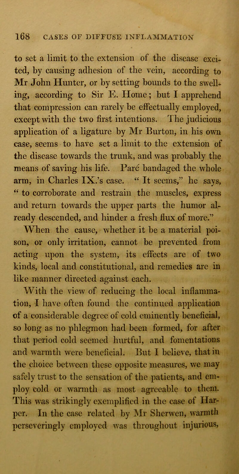 to set a limit to the extension of the disease exci- ted, by causing adhesion of the vein, according to Mr John Hunter, or by setting bounds to the swell- ing, according to Sir E. Home; but I apprehend that compression can rarely be effectually employed, except with the two first intentions. The judicious application of a ligature by Mr Burton, in his own case, seems to have set a limit to the extension of the disease towards the trunk, and was probably the means of saving his life. Pare bandaged the whole arm, in Charles IX.’s case. “ It seems,” he says, “ to corroborate and restrain the muscles, express and return towards the upper parts the humor al- ready descended, and hinder a fresh flux of more.” When the cause, whether it be a material poi- son, or only irritation, cannot be prevented from acting upon the system, its effects are of two kinds, local and constitutional, and remedies are in like manner directed against each. With the view of reducing the local inflamma- tion, I have often found the continued application of a considerable degree of cold eminently beneficial, so long as no phlegmon had been formed, for after that period cold seemed hurtful, and fomentations and warmth were beneficial. But I believe, that in the choice between these opposite measures, we may safely trust to the sensation of the patients, and em- ploy cold or warmth as most agreeable to them. This w7as strikingly exemplified in the case of Har- per. In the case related by Mr Sherwen, warmth pcrseveringly employed was throughout injurious,