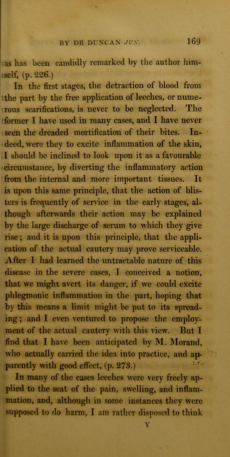 as has been candidly remarked by the author him- self, (p. 226.) In the first stages, the detraction of blood from the part by the free application of leeches, or nume- rous scarifications, is never to be neglected. The former I have used in many cases, and I have never seen the dreaded mortification of their bites. In- deed, were they to excite inflammation of the skin, I should be inclined to look upon it as a favourable circumstance, by diverting the inflammatory action from the internal and more important tissues. It is upon this same principle, that the action of blis- ters is frequently of service in the early stages, al- though afterwards their action may be explained by the large discharge of serum to which they give rise; aud it is upon this principle, that the appli- cation of the actual cautery may prove serviceable. After I had learned the untractable nature of this disease in the severe cases, I conceived a notion, that we might avert its danger, if we could excite phlegmonic inflammation in the part, hoping that by this means a limit might be put to its spread- ing ; and I even ventured to propose the employ- ment of the actual cautery with this view. But I find that I have been anticipated by M. Morand, who actually carried the idea into practice, and ap>* parently with good effect, (p. 273.) In many of the cases leeches were very freely ap- plied to the seat of the pain, swelling, and inflam- mation, and, although in some instances they were supposed to do harm, I am rather disposed to think