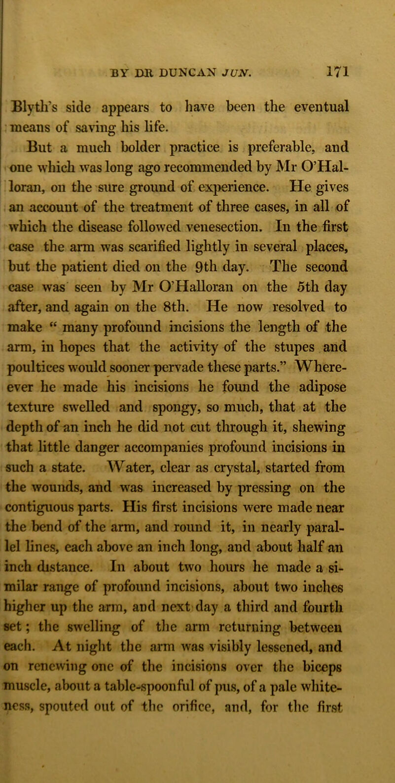 Blyth's side appears to have been the eventual means of saving his life. But a much bolder practice is preferable, and one which was long ago recommended by Mr O’Hal- loran, on the sure ground of experience. He gives an account of the treatment of three cases, in all of which the disease followed venesection. In the first case the arm was scarified lightly in several places, but the patient died on the 9 th day. The second case was seen by Mr O’Halloran on the 5th day after, and again on the 8th. He now resolved to make “ many profound incisions the length of the arm, in hopes that the activity of the stupes and poultices would sooner pervade these parts.” Where- ever he made his incisions he found the adipose texture swelled and spongy, so much, that at the depth of an inch he did not cut through it, shewing that little danger accompanies profound incisions in such a state. Water, clear as crystal, started from the wounds, and was increased by pressing on the contiguous parts. His first incisions were made near the bend of the arm, and round it, in nearly paral- lel lines, each above an inch long, and about half an inch distance. In about two hours he made a si- milar range of profound incisions, about two inches higher up the arm, and next day a third and fourth set; the swelling of the arm returning between each. At night the arm was visibly lessened, and on renewing one of the incisions over the biceps muscle, about a table-spoonful of pus, of a pale white- ness, spouted out of the orifice, and, for the first