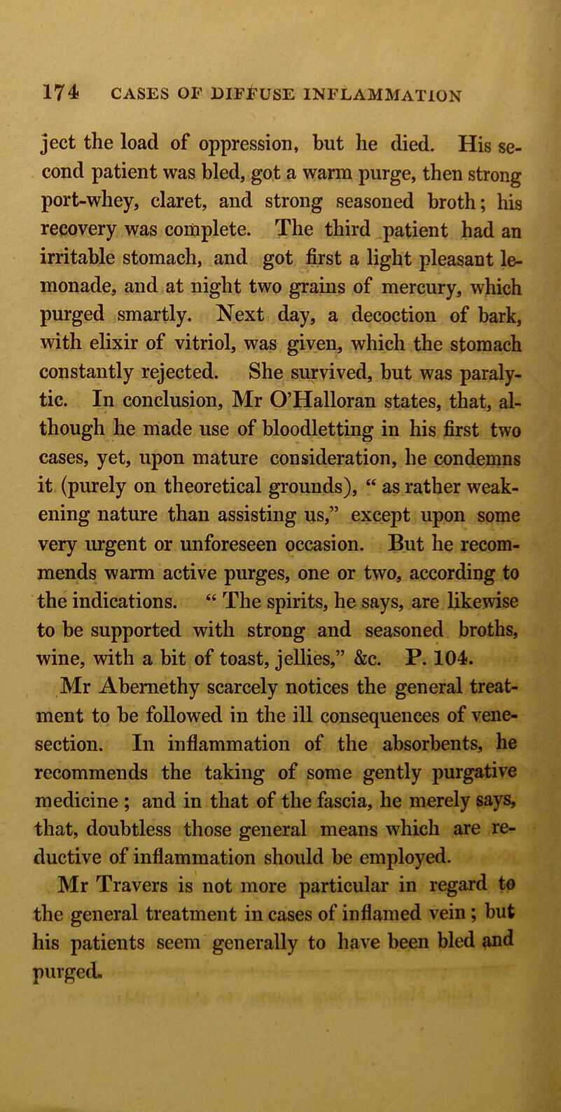ject the load of oppression, but he died. His se- cond patient was bled, got a warm purge, then strong port-whey, claret, and strong seasoned broth; his recovery was complete. The third patient had an irritable stomach, and got first a light pleasant le- monade, and at night two grains of mercury, which purged smartly. Next day, a decoction of bark, with elixir of vitriol, was given, which the stomach constantly rejected. She survived, but was paraly- tic. In conclusion, Mr O’Halloran states, that, al- though he made use of bloodletting in his first two cases, yet, upon mature consideration, he condemns it (purely on theoretical grounds), “ as rather weak- ening nature than assisting us,” except upon some very urgent or unforeseen occasion. But he recom- mends warm active purges, one or two, according to the indications. “ The spirits, he says, are likewise to be supported with strong and seasoned broths, wine, with a bit of toast, jellies,” &c. P. 104. Mr Abemethy scarcely notices the general treat- ment to be followed in the ill consequences of vene- section. In inflammation of the absorbents, he recommends the taking of some gently purgative medicine ; and in that of the fascia, he merely says, that, doubtless those general means which are re- ductive of inflammation should be employed. Mr Travers is not more particular in regard to the general treatment in cases of inflamed vein; but his patients seem generally to have been bled and purged.
