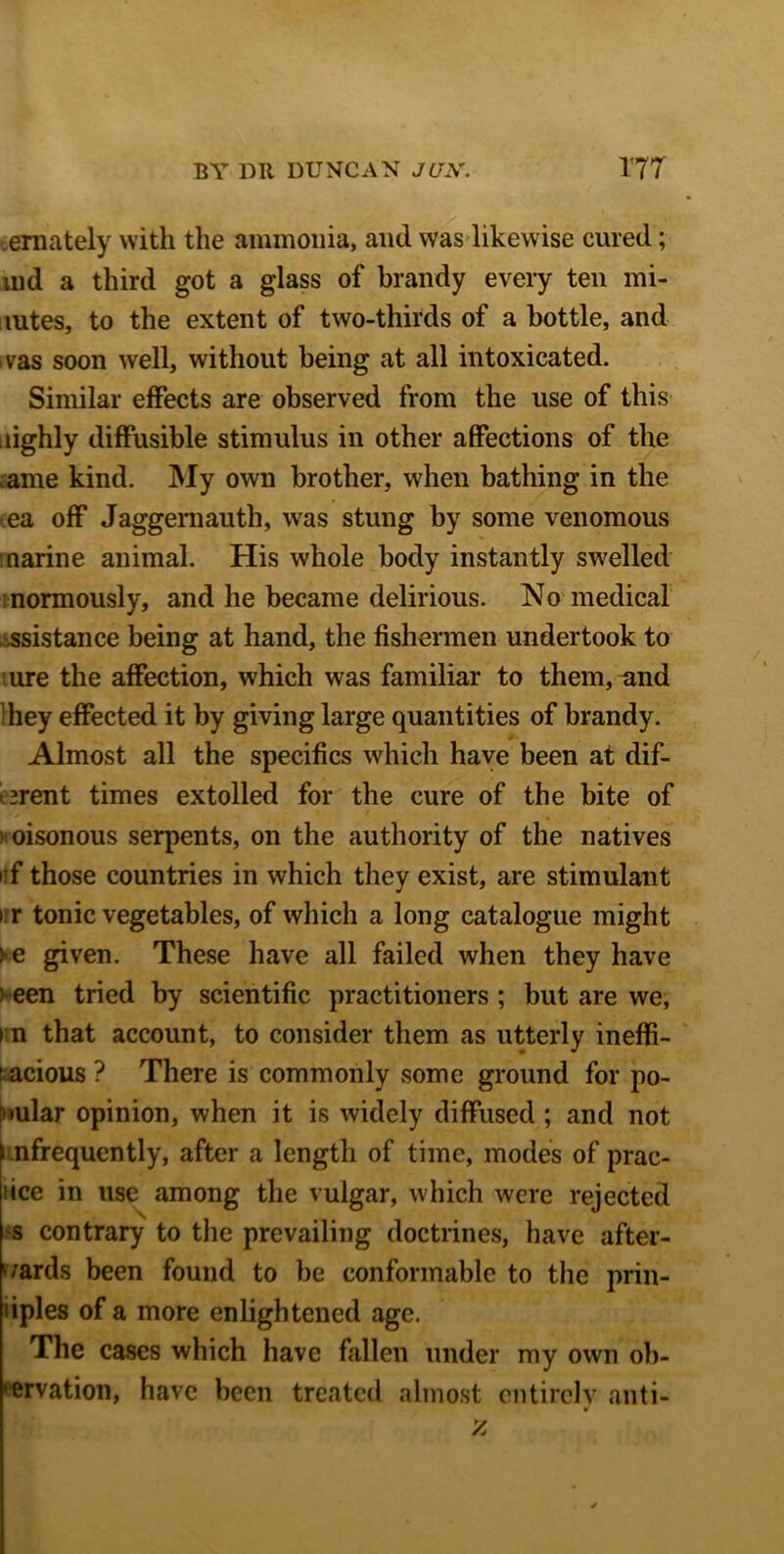 ernately with the ammonia, and was likewise cured; md a third got a glass of brandy every ten mi- mtes, to the extent of two-thirds of a bottle, and >vas soon well, without being at all intoxicated. Similar effects are observed from the use of this dghly diffusible stimulus in other affections of the ame kind. My own brother, when bathing in the ea off Jaggernauth, was stung by some venomous marine animal. His whole body instantly swelled normously, and he became delirious. No medical .ssistance being at hand, the fishermen undertook to ure the affection, which was familiar to them, and hey effected it by giving large quantities of brandy. Almost all the specifics which have been at dif- t^rent times extolled for the cure of the bite of > oisonous serpents, on the authority of the natives i f those countries in which they exist, are stimulant > r tonic vegetables, of which a long catalogue might > e given. These have all failed when they have ) een tried by scientific practitioners ; but are we, i n that account, to consider them as utterly ineffi- cacious? There is commonly some ground for po- pular opinion, when it is widely diffused ; and not i nfrequently, after a length of time, modes of prac- tice in use among the vulgar, which were rejected 'S contrary to the prevailing doctrines, have after- wards been found to be conformable to the prin- liples of a more enlightened age. The cases which have fallen under my own ob- servation, have been treated almost entirely anti-