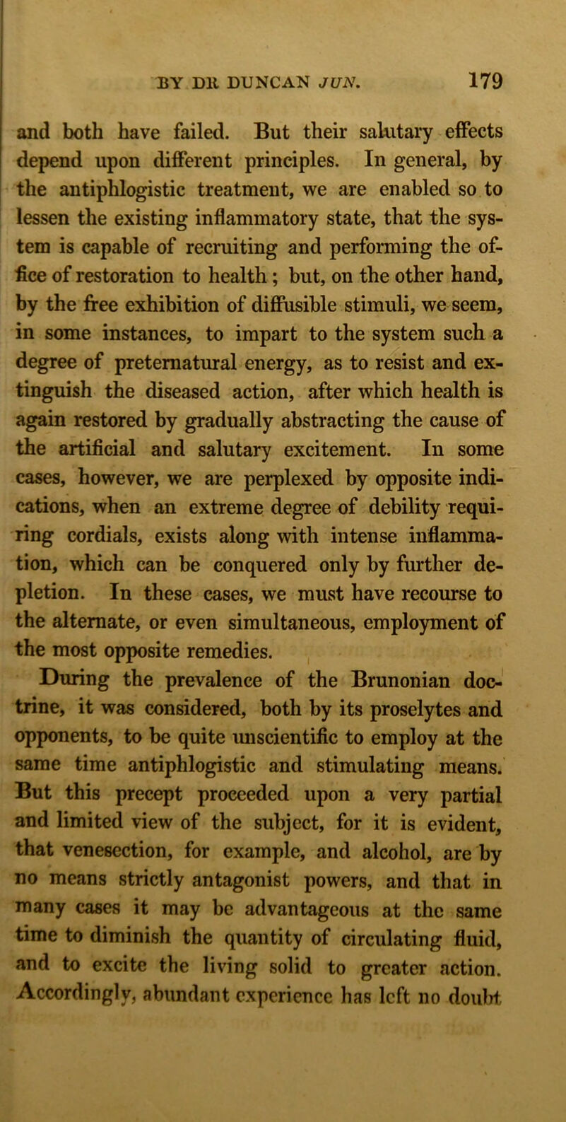 and both have failed. But their salutary effects depend upon different principles. In general, by the antiphlogistic treatment, we are enabled so to lessen the existing inflammatory state, that the sys- tem is capable of recruiting and performing the of- fice of restoration to health; but, on the other hand, by the free exhibition of diffusible stimuli, we seem, in some instances, to impart to the system such a degree of preternatural energy, as to resist and ex- tinguish the diseased action, after which health is again restored by gradually abstracting the cause of the artificial and salutary excitement. In some cases, however, we are perplexed by opposite indi- cations, when an extreme degree of debility requi- ring cordials, exists along with intense inflamma- tion, which can be conquered only by further de- pletion. In these cases, we must have recourse to the alternate, or even simultaneous, employment of the most opposite remedies. During the prevalence of the Brunonian doc- trine, it was considered, both by its proselytes and opponents, to be quite unscientific to employ at the same time antiphlogistic and stimulating means. But this precept proceeded upon a very partial and limited view of the subject, for it is evident, that venesection, for example, and alcohol, are by no means strictly antagonist powers, and that in many cases it may be advantageous at the same time to diminish the quantity of circulating fluid, and to excite the living solid to greater .action. Accordingly, abundant experience has left no doubt