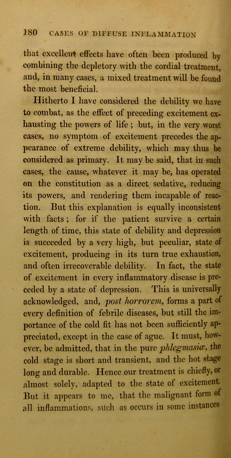 that excellent effects have often been produced by combining the depletory with the cordial treatment, and, in many cases, a mixed treatment will be found the most beneficial. Hitherto I have considered the debility we have to combat, as the effect of preceding excitement ex- hausting the powers of life ; but, in the very worst cases, no symptom of excitement precedes the ap- pearance of extreme debility, which may thus be considered as primary. It may be said, that in such cases, the cause, whatever it may be, has operated on the constitution as a direct sedative, reducing its powers, and rendering them incapable of reac- tion. But this explanation is equally inconsistent with facts; for if the patient survive a certain length of time, this state of debility and depression is succeeded by a very high, but peculiar, state of excitement, producing in its turn true exhaustion, and often irrecoverable debility. In fact, the state of excitement in every inflammatory disease is pre- ceded by a state of depression. This is universally acknowledged, and, post horrorem, forms a part of every definition of febrile diseases, but still the im- portance of the cold fit has not been sufficiently ap- preciated, except in the case of ague. It must, how- ever, be admitted, that in the pure phlegmasice, the cold stage is short and transient, and the hot stage long and durable. Hence our treatment is chiefly, or almost solely, adapted to the state of excitement. But it appears to me, that the malignant form of all inflammations, such as occurs in some instances