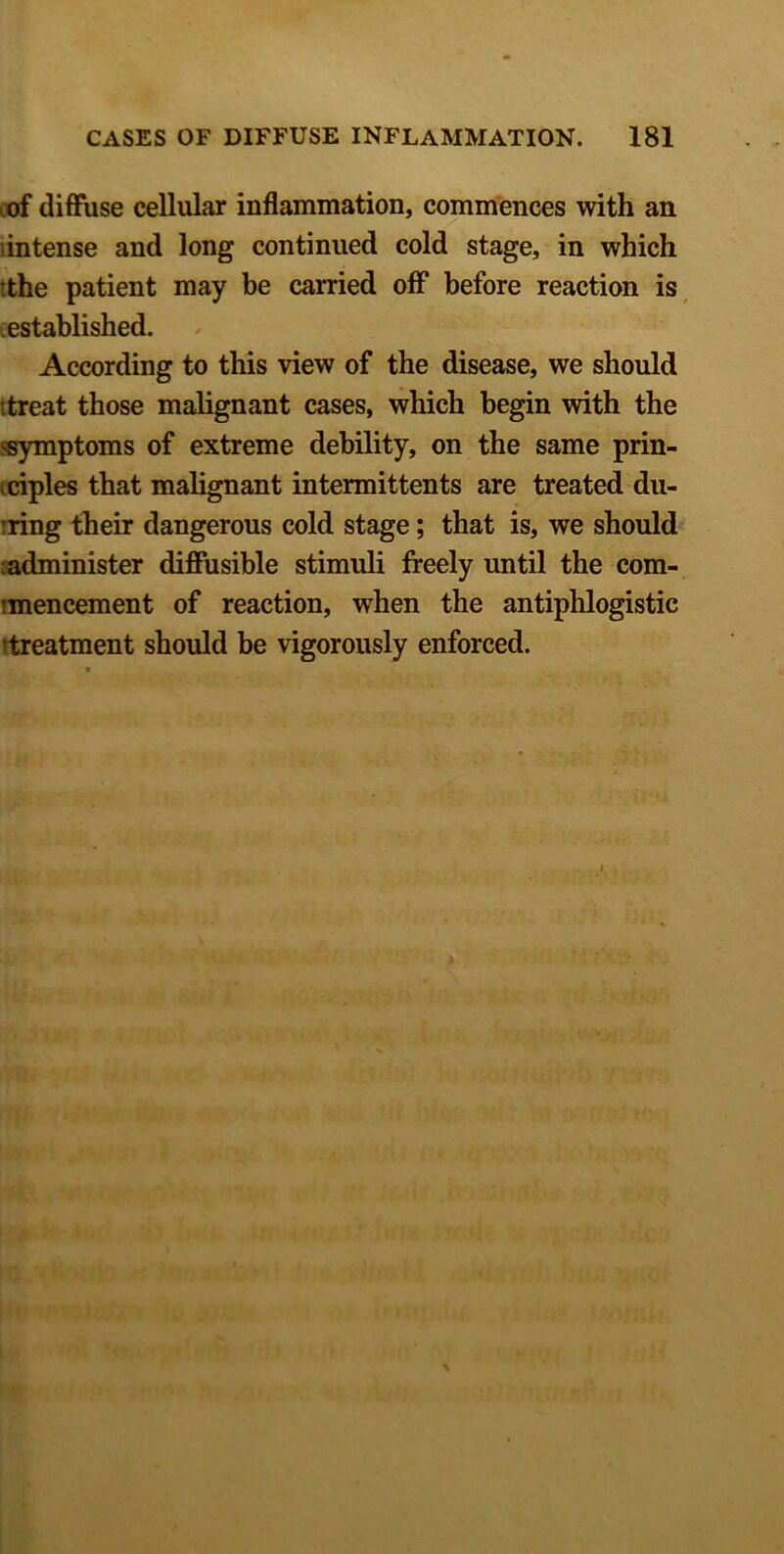 of diffuse cellular inflammation, commences with an intense and long continued cold stage, in which tthe patient may be carried off before reaction is established. According to this view of the disease, we should .treat those malignant cases, which begin with the -symptoms of extreme debility, on the same prin- ciples that malignant intermittents are treated du- rring their dangerous cold stage; that is, we should administer diffusible stimuli freely until the com- imencement of reaction, when the antiphlogistic ^treatment should be vigorously enforced.