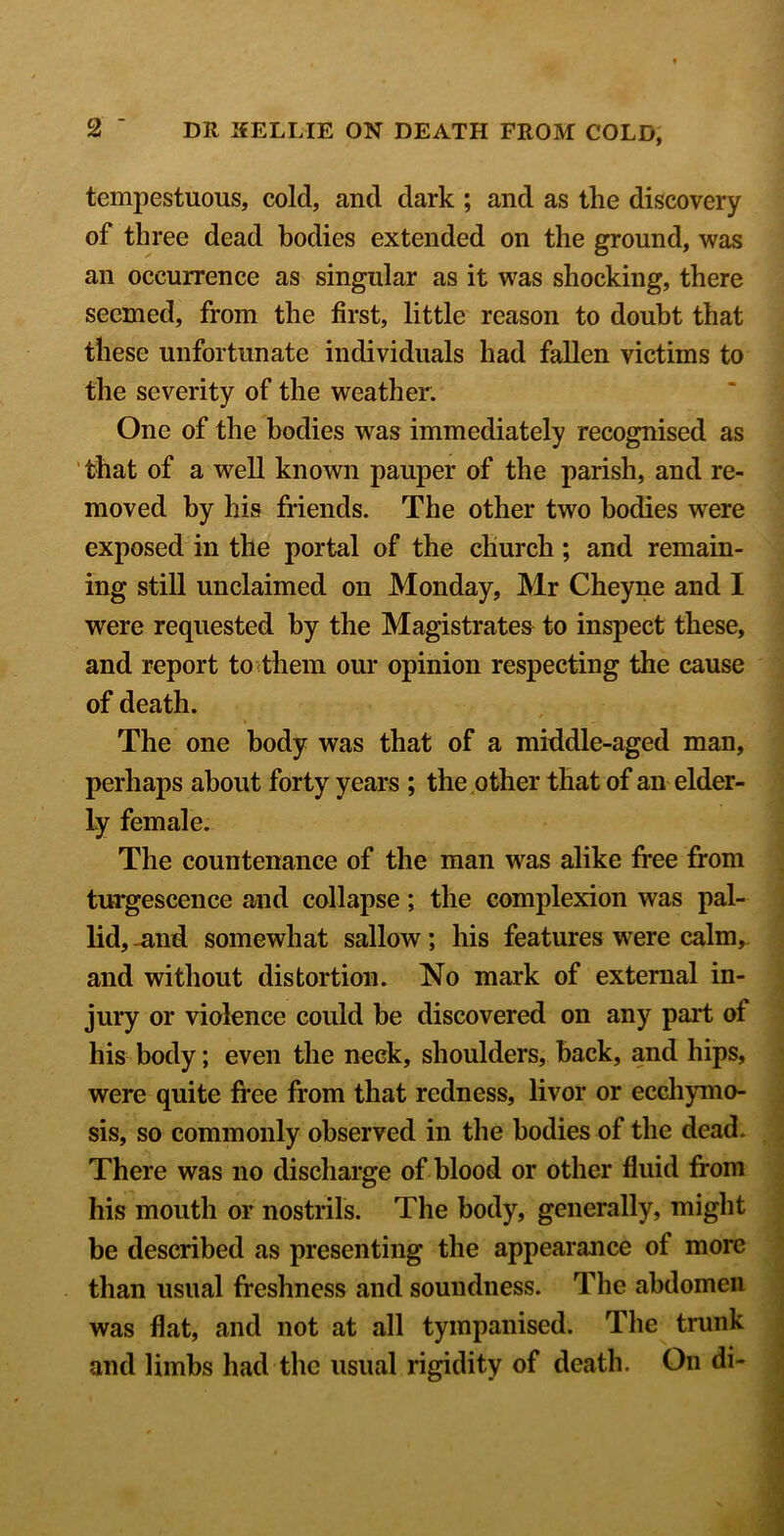 tempestuous, cold, and dark ; and as the discovery of three dead bodies extended on the ground, was an occurrence as singular as it was shocking, there seemed, from the first, little reason to doubt that these unfortunate individuals had fallen victims to the severity of the weather. One of the bodies was immediately recognised as that of a well known pauper of the parish, and re- moved by his friends. The other two bodies were exposed in the portal of the church; and remain- ing still unclaimed on Monday, Mr Cheyne and I were requested by the Magistrates to inspect these, and report to (them our opinion respecting the cause of death. The one body was that of a middle-aged man, perhaps about forty years ; the other that of an elder- ly female. The countenance of the man was alike free from turgescence and collapse; the complexion was pal- lid, ^nd somewhat sallow; his features were calm,, and without distortion. No mark of external in- jury or violence could be discovered on any part of his body; even the neck, shoulders, back, and hips, were quite free from that redness, livor or ecchymo- sis, so commonly observed in the bodies of the dead. There was no discharge of blood or other fluid from his mouth or nostrils. The body, generally, might be described as presenting the appearance of more than usual freshness and soundness. The abdomen was flat, and not at all tympanised. The trunk and limbs had the usual rigidity of death. On di-