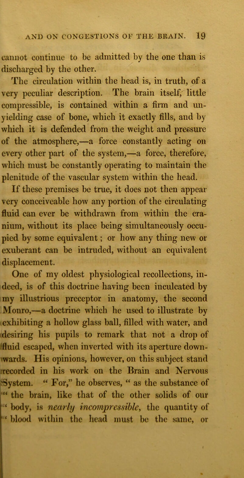 cannot continue to be admitted by the one than is discharged by the other. The circulation within the head is, in truth, of a very peculiar description. The brain itself, little compressible, is contained within a firm and un- yielding case of bone, which it exactly fills, and by which it is defended from the weight and pressure of the atmosphere,—a force constantly acting on every other part of the system,—a force, therefore, which must be constantly operating to maintain the plenitude of the vascular system within the head. If these premises be true, it does not then appear very conceiveable how any portion of the circulating fluid can ever be withdrawn from within the cra- nium, without its place being simultaneously occu- pied by some equivalent; or how any thing new or exuberant can be intruded, without an equivalent displacement. One of my oldest physiological recollections, in- deed, is of this doctrine having been inculcated by my illustrious preceptor in anatomy, the second Monro,—a doctrine which he used to illustrate by exhibiting a hollow glass ball, filled with water, and (desiring his pupils to remark that not a drop of ffluid escaped, when inverted with its aperture down- 'wards. His opinions, however, on this subject stand rrecorded in his work on the Brain and Nervous System. “ For,” he observes, “ as the substance of the brain, like that of the other solids of our body, is nearly incompressible^ the quantity of ' ‘ blood within the head must be the same, or