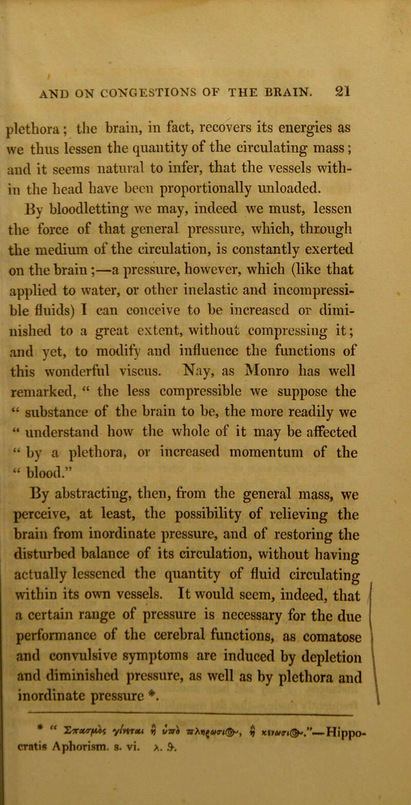 plethora; the brain, in fact, recovers its energies as we thus lessen the quantity of the circulating mass; and it seems natural to infer, that the vessels with- in the head have been proportionally unloaded. By bloodletting we may, indeed we must, lessen the force of that general pressure, which, through the medium of the circulation, is constantly exerted on the brain;—a pressure, however, which (like that applied to water, or other inelastic and incompressi- ble fluids) I can conceive to be increased or dimi- nished to a great extent, without compressing it; and yet, to modify’ and influence the functions of this wonderful viscus. Nay, as Monro has well remarked, “ the less compressible we suppose the “ substance of the brain to be, the more readily we “ understand how the whole of it may be affected “ by a plethora, or increased momentum of the “ blood.” By abstracting, then, from the general mass, we perceive, at least, the possibility of relieving the brain from inordinate pressure, and of restoring the disturbed balance of its circulation, without having actually lessened the quantity of fluid circulating within its own vessels. It would seem, indeed, that a certain range of pressure is necessary for the due performance of the cerebral functions, as comatose and convulsive symptoms are induced by depletion and diminished pressure, as well as by plethora and inordinate pressure ♦. * “ ylivtxi ij vtri ^ Hippo- cratis Aphorism, s. vi. a. 9-.