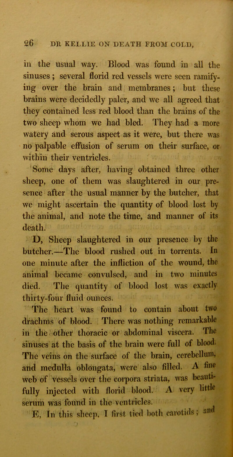 ill the usual way. Blood was found in all the sinuses; several florid red vessels were seen ramify- ing over the brain and membranes; but these brains were decidedly paler, and we all agreed that they contained less red blood than the brains of the two sheep whom we had bled. They had a more watery and serous aspect as it were, but there was no palpable effusion of serum on their surface, or within their ventricles. Some days after, having obtained three other sheep, one of them was slaughtered in our pre- sence after the usual manner by the butcher, that we might ascertain the quantity of blood lost by the animal, and note the time, and manner of its death. D, Sheep slaughtered in our presence by the butcher.—The blood rushed out in torrents. In one minute after the infliction of the wound, the animal became convulsed, and in two minutes died. The quantity of blood lost was exactly thirty-four fluid ounces. The heart was found to contain about two drachms of blood. There was nothing remarkable in the other thoracic or abdominal viscera. The sinuses at the basis of the brain were full of blood. The veins on the surface of the brain, cerebellum, and medulla oblongata, were also filled. A web of vessels over the corpora striata, was beauti- fully injected with florid blood. A very little serum was found in the ventricles. E, In this sheep, T first tied both carotids;