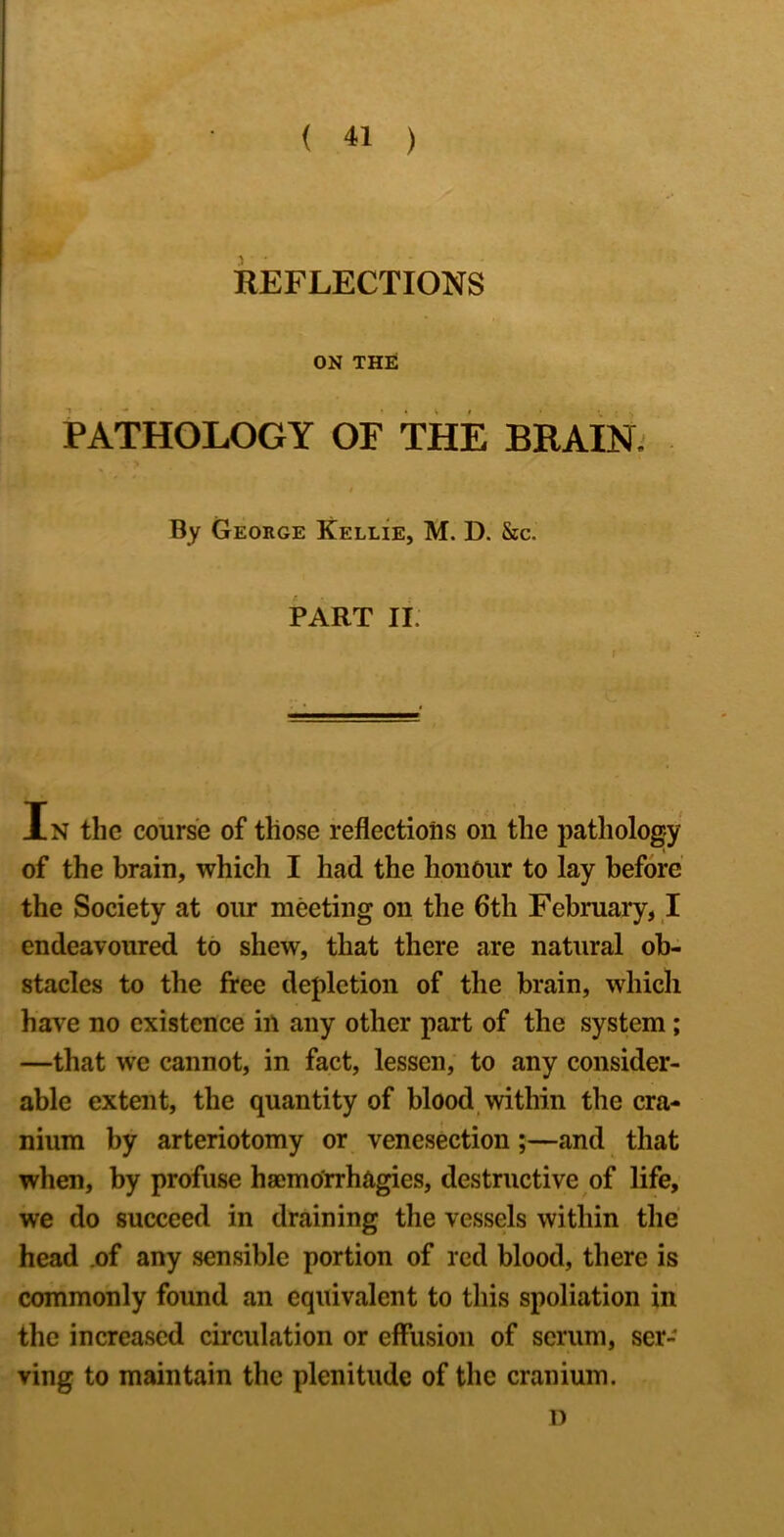 REFLECTIONS ON TH£ PATHOLOGY OP THE BRAIN. I By George Kellie, M. D. &c. PART II. In the course of those reflections on the pathology of the brain, which I had the honour to lay before the Society at our meeting on the 6th February, I endeavoured to shew, that there are natural ob- stacles to the free depletion of the brain, which have no existence in any other part of the system; —that we cannot, in fact, lessen, to any consider- able extent, the quantity of blood, within the cra- nium by arteriotomy or venesection;—and that when, by profuse hsemo'rrhagies, destructive of life, we do succeed in draining the vessels within the head .of any sensible portion of red blood, there is commonly found an equivalent to this spoliation in the increased circulation or effusion of scrum, ser- ving to maintain the plenitude of the cranium. D