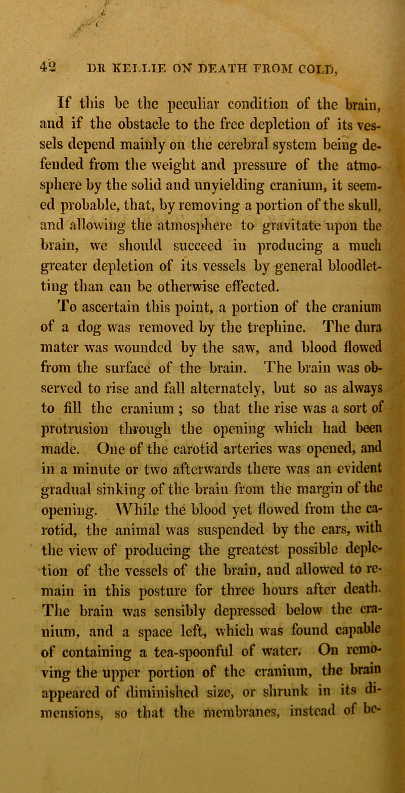 If this be the peculiar condition of the brain, and if the obstacle to the free depletion of its ves- sels depend mainly on the cerebral system being de- fended from the weight and pressure of the atmo- sphere by the solid and unyielding cranium, it seem- ed probable, that, by removing a portion of the skull, and allowing the atmosphere to gravitate upon the brain, we should succeed in producing a much greater depletion of its vessels by general bloodlet- ting than can be otherwise effected. To ascertain this point, a portion of the cranium of a dog was removed by the trephine. The dura mater w’as w^ounded by the saw, and blood flowed from the surface of the brain. The brain was ob- served to rise and fall alternately, but so as always to fill the cranium ; so that the rise was a sort of protrusion through the opening which had been made. One of the carotid arteries was opened, and in a minute or two afterw^ards there w^as an evident gradual sinking of the brain from the margin of the opening. While the blood yet flowed from the ca- rotid, the animal was suspended by the ears, with the view of producing the greatest possible deple- tion of the vessels of the brain, and allowed to re- main in this posture for three hours after death. The brain was sensibly depressed below the cra- nium, and a space left, which was found capable of containing a tea-spoonful of water. On remo- ving the upper portion of the cranium, the brain appeared of diminished size, or shrunk in its di- mensions, so that the membranes, instead of be-