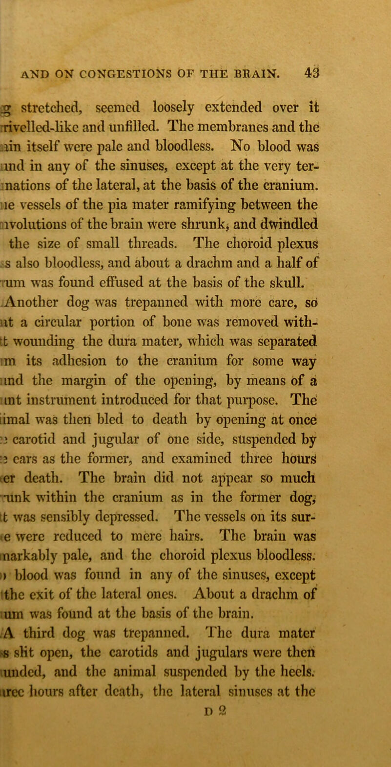 ^ stretched, seemed loosely extended over it ^rivelled-like and unfilled. The membranes and the :iin itself were pale and bloodless. No blood was und in any of the sinuses, except at the very ter- inations of the lateral, at the basis of the cranium, lie vessels of the pia mater ramifying between the aivolutions of the brain were shrunkj and dwindled the size of small threads. The choroid plexus - s also bloodless, and about a drachm and a half of Tum was found effused at the basis of the skull. -Another dog was trepanned with more care, so lit a circular portion of bone was removed with- tt wounding the dura mater, which was separated :m its adhesion to the cranium for some way und the margin of the opening, by means of a 1 int instnmient introduced for that pui*pose. The iimal was then bled to death by opening at once ?3 carotid and jugular of one side, suspended by ■3 ears as the former, and examined three hours ter death. The brain did not appear so much ■*unk within the cranium as in the former dog^ tt was sensibly depressed. The vessels on its sur- te were reduced to mere hairs. The brain was inarkably pale, and the choroid plexus bloodless. )» blood was found in any of the sinuses, except the exit of the lateral ones. About a drachm of um was found at the basis of the brain. -A third dog was trepanned. The dura mater !>s sKt open, the carotids and jugulars were then unded, and the animal suspended by the heels, iirec hours after death, the lateral sinuses at the