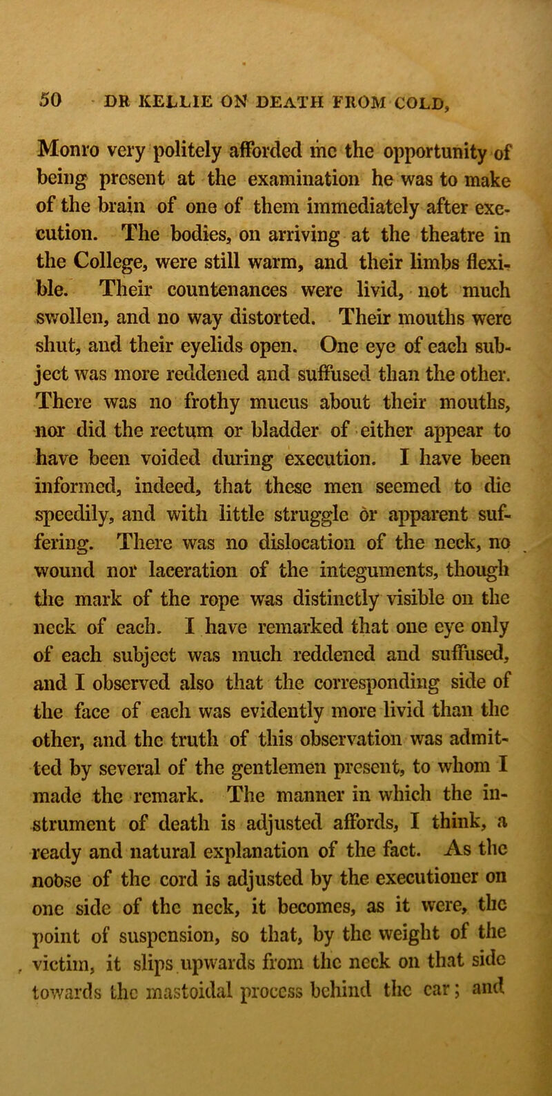 Monro very politely afforded me the opportunity of being present at the examination he was to make of the brain of one of them immediately after exe- cution. The bodies, on arriving at the theatre in the College, were still warm, and their limbs flexi- ble. Their countenances were livid, not much swollen, and no way distorted. Their mouths were shut, and their eyelids open. One eye of each sub- ject was more reddened and suffused than the other. There was no frothy mucus about their mouths, nor did the rectum or bladder of either appear to have been voided dming execution. I have been informed, indeed, that these men seemed to die speedily, and with little struggle dr a];>parent suf- fering. There was no dislocation of the neck, no wound nor laceration of the integuments, though tlie mark of the rope was distinctly visible on the neck of each. I have remarked that one eye only of each subject was much reddened and suffused, and I observed also that the corresponding side of the face of each was evidently more livid than the other, and the truth of this observation was admit- ted by several of the gentlemen present, to whom I made the remark. The manner in which the in- strument of death is adjusted affords, I think, a ready and natural explanation of the fact. As the noOse of the cord is adjusted by the executioner on one side of the neck, it becomes, as it were, the point of suspension, so that, by the weight of the , victim, it slips upwards from the neck on that side towards the mastoidal process behind the car; and