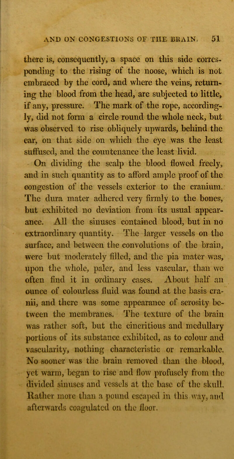 there is, consequently, a space on this side corres- ponding to the rising of the noose, which is not embraced by the cord, and where the veins, return- ing the blood from the head,’ are subjected to little, if any, pressure. The mark of the rope, according- ly, did not form a circle round the whole neck, but was observed to rise obliquely upwards, behind the ear, on that side on which the eye was the least suffused, and the countenance the least livid. - On dividing the scalp the blood flowed freely, and in such quantity as to afford ample proof of the congestion of the vessels exterior to the cranium.- The dura mater adhered very firmly to the bones, but exhibited no deviation from its usual appear- ance. All the sinuses contained blood, but in no extraordinary quantity. The larger vessels on the surface, and between the convolutions of the brain, were but moderately filled, and the pia mater was, upon the whole, paler, and less vascular, than wc often find it in ordinary cases. About half an ounce of coloiurless fluid was found at the basis cra- iiii, and there was some appeamnee of serosity be- tween the membranes. The texture of the brain was rather soft, but the cineritious and medullary portions of its substance exhibited, as to colour and vascularity, nothing characteristic or remarkable. No sooner was the brain removed than the blood, yet warm, began to rise and flow profusely from tlic divided sinuses and vessels at the base of the skull. IlatJier more than a pound escaped in this way, and afterwards coagulated on the floor.