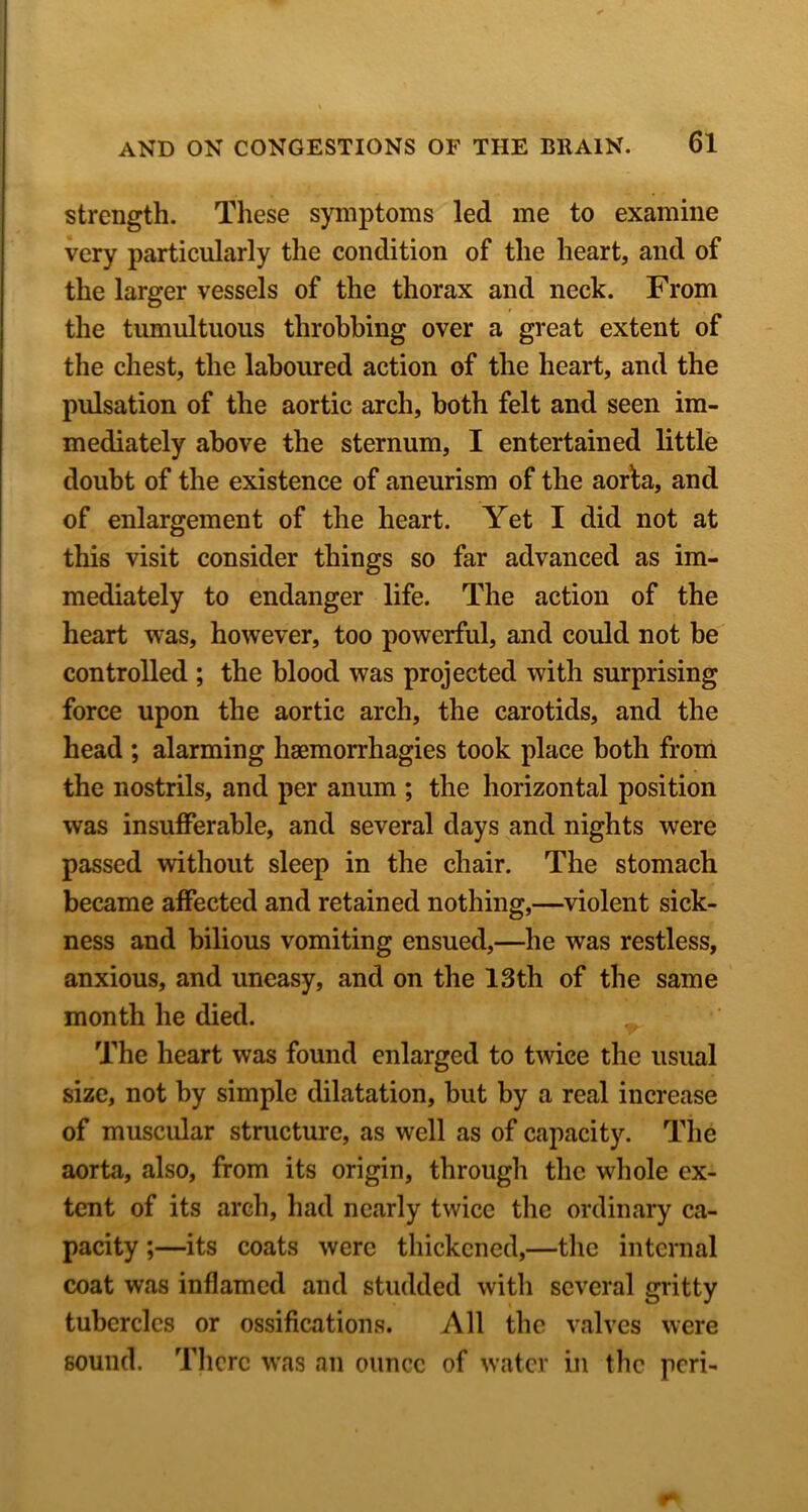 strength. These symptoms led me to examine very particularly the condition of the heart, and of the larger vessels of the thorax and neck. From the tumultuous throbbing over a great extent of the chest, the laboured action of the heart, and the pulsation of the aortic arch, both felt and seen im- mediately above the sternum, I entertained little doubt of the existence of aneurism of the aorla, and of enlargement of the heart. Yet I did not at this visit consider things so far advanced as im- mediately to endanger life. The action of the heart was, however, too powerful, and could not be controlled ; the blood was projected with surprising force upon the aortic arch, the carotids, and the head ; alarming haemorrhagies took place both from the nostrils, and per anum ; the horizontal position was insufferable, and several days and nights were passed without sleep in the chair. The stomach became affected and retained nothing,—violent sick- ness and bilious vomiting ensued,—he was restless, anxious, and uneasy, and on the 13th of the same month he died. The heart was found enlarged to twice the usual size, not by simple dilatation, but by a real increase of muscular structure, as well as of capacity. The aorta, also, from its origin, through the whole ex- tent of its arch, had nearly twice the ordinary ca- pacity ;—its coats were thickened,—the internal coat was inflamed and studded with several gritty tubercles or ossifications. All the valves were sound. Tlicrc was an ounce of water in the peri-