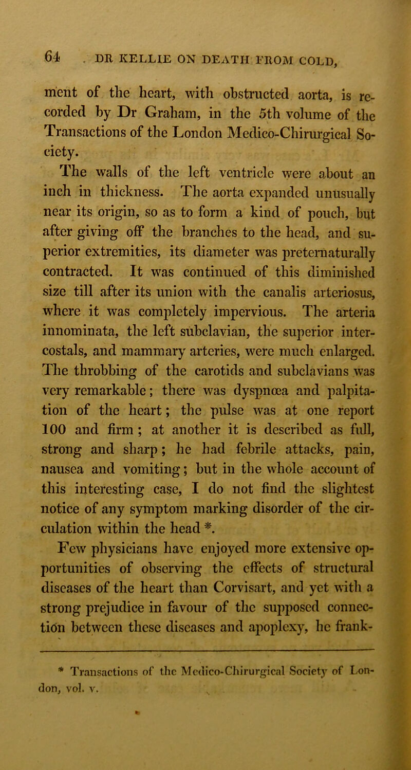 ment of the heart, with obstructed aorta, is re- corded by Dr Graham, in the 5th volume of the Transactions of the London Medico-Chirurgical So- ciety. The walls of the left ventricle were about an inch in thickness. The aorta expanded unusually near its origin, so as to form a kind of pouch, but after giving off the branches to the head, and su- perior extremities, its diameter was pretematurally contracted. It was continued of this diminished size till after its union with the canalis arteriosus, where it was completely impervious. The arteria innominata, the left subclavian, the superior inter- costals, and mammary arteries, were much enlarged. The throbbing of the carotids and subclavians was very remarkable; there was dyspnoea and palpita- tion of the heart; the pulse was at one report 100 and firm ; at another it is described as full, strong and sharp; he had febrile attacks, pain, nausea and vomiting; but in the whole account of this interesting case, I do not find the slightest notice of any symptom marking disorder of the cir- culation within the head Few physicians have enjoyed more extensive op- portunities of observing the effects of structural diseases of the heart than Corvisart, and yet witli a strong prejudice in favour of the supposed conncc- tidn between these diseases and apoplexy, he frank- * Transactions of the Mcdico-Chirurgical Society of Lon- don, vol. V.