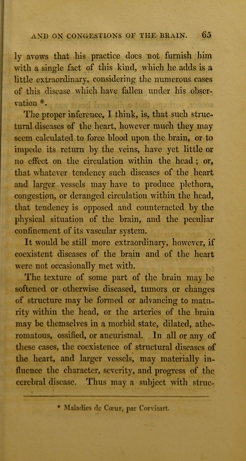 ly avows that his practice docs not furnish him with a single fact of this kind, which he adds is a little extraordinary, considering the numerous cases of this disease which have fallen under his obser- vation *. The proper inference, I think, is, that such struc- tural diseases of the heart, however much they may seem calcidatcd to force blood upon the brain, or to impede its return by the .veins, have yet little or no effect on the circulation within the head; or, that whatever tendency such diseases of the heart and larger vessels may have to produce plethora, congestion, or deranged circulation within the head, that tendency is opposed and counteracted by the physical situation of the brain, and the peculiar confinement of its vascular system. It wmdd he still more extraordinary, however, if coexistent diseases of the brain and of the heart w'erc not occasionally met with. The texture of some part of the brain may be softened or otherwise diseased, tumors or changes of structure may he formed or advancing to matu- rity within the head, or the arteries of the brain may be themselves in a morbid state, dilated, athe- romatous, ossified, or aneurismal. In all or any of these cases, the coexistence of structural diseases of the heart, and larger vessels, may materially in- fluence the character, severity, and progress of the cerebral disease. Thus may a subject with struc- • Maladies dc Occur, par Corvisart.