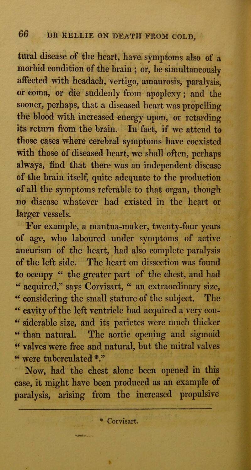 tural disease of the heart, have symptoms also of a morbid condition of the brain ; or, he simultaneously affected with headach, vertigo, amaurosis, paralysis, or coma, or die suddenly from apoplexy; and the sooner, perhaps, that a diseased heart was propelling the blood with increased energy upon, or retarding its return from the brain. In fact, if we attend to those cases where cerebral symptoms have coexisted with those of diseased heart, we shall often, perhaps always, find that there was an independent disease of the brain itself, quite adequate to the production of all the s)m[iptoms referable to that organ, though no disease whatever had existed in the heart or larger vessels. For example, a mantua-maker, twenty-four years of age, who laboured under symptoms of active aneurism of the heart, had also complete paralysis of the left side. The heart on dissection was found to occupy “ the greater part of the chest, and had “ acquired,” says Corvisart, “ an extraordinary size, “ considering the small stature of the subject. The “ cavity of the left ventricle had acquired a very con- “ siderable size, and its parietes were much thicker “ than natural. The aortic opening and sigmoid “ valves were free and natural, but the mitral valves “ were tuberculated Now, had the chest alone been opened in this case, it might have been produced as an example of paralysis, arising from the increased propulsive * Corvisart.