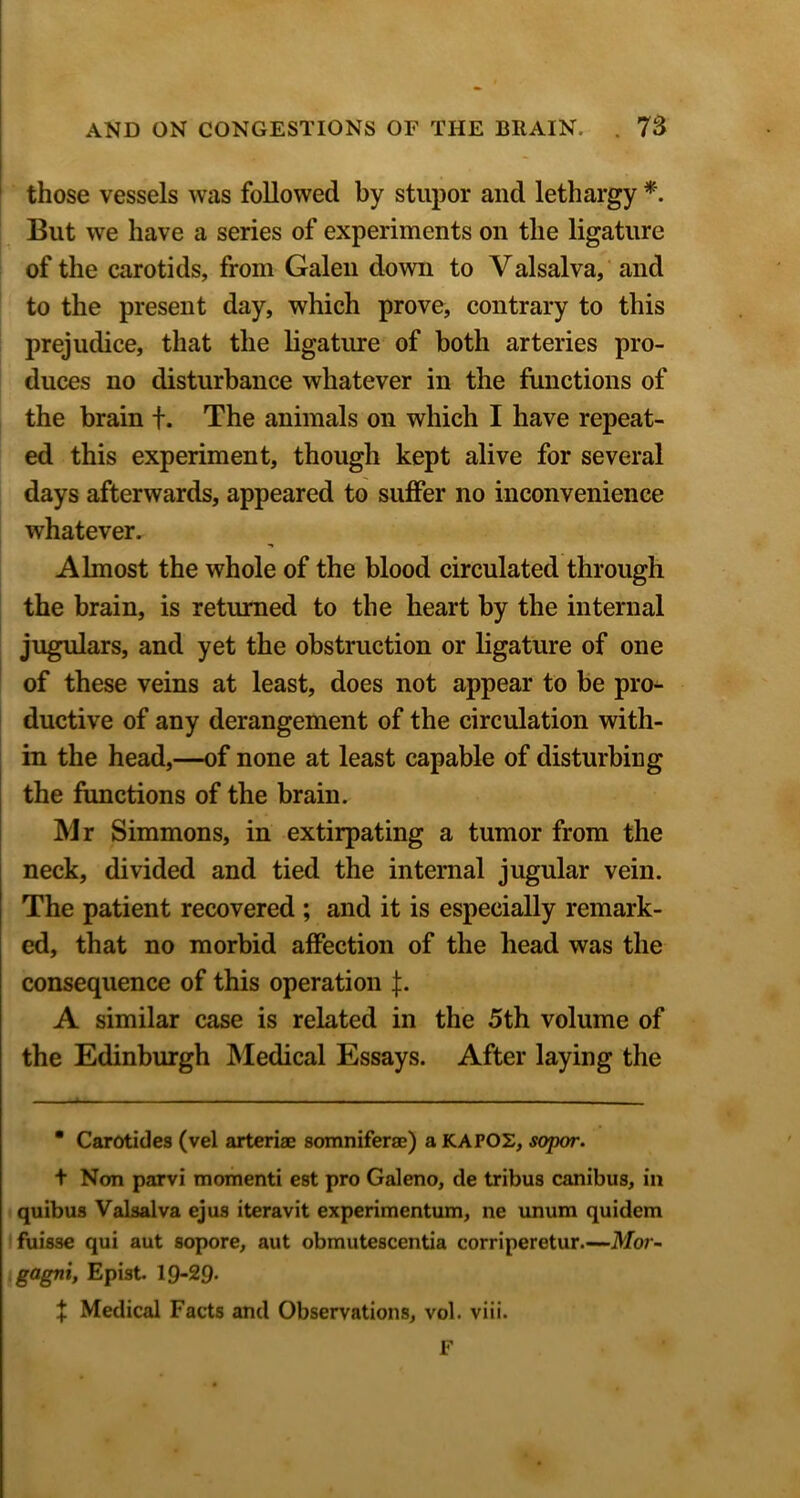 those vessels was followed by stupor and lethargy *. But we have a series of experiments on the ligature of the carotids, from Galen down to Valsalva, ‘ and to the present day, which prove, contrary to this prejudice, that the ligatiue of both arteries pro- duces no disturbance whatever in the functions of the brain f. The animals on which I have repeat- ed this experiment, though kept alive for several days afterwards, appeared to suffer no inconvenience whatever. Almost the whole of the blood circulated through the brain, is returned to the heart by the internal jugulars, and yet the obstruction or ligature of one of these veins at least, does not appear to be pro^ ductive of any derangement of the circulation with- in the head,—of none at least capable of disturbing the functions of the brain. Mr Simmons, in extirpating a tumor from the neck, divided and tied the internal jugular vein. The patient recovered ; and it is especially remark- ed, that no morbid affection of the head was the consequence of this operation A similar case is related in the 5th volume of the Edinburgh Medical Essays. After laying the ■ Carotides (vel arteriae somniferse) a KAFOS, sopor. t Nan parvi momenti est pro Galeno, de tribus canibus, in quibus Valsalva ejus iteravit experimentum, ne unum quidem fuisse qui aut sopore, aut obmutescentia corriperetur Mor- gagni, Epist. 19-29. X Medical Facts and Observations, vol. viii. F