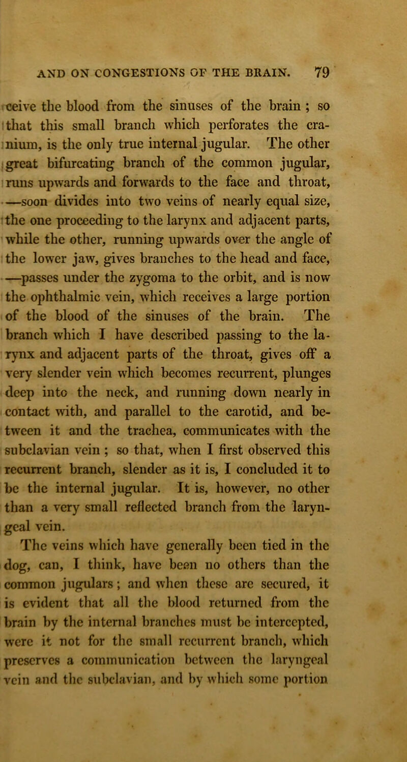 ceive the blood from the sinuses of the brain ; so Itliat this small branch which perforates the cra- inium, is the only true internal jugular. The other 1 great bifurcating branch of the common jugular, mins upwards and forwards to the face and throat, —soon divides into two veins of nearly equal size, the one proceeding to the larynx and adjacent parts, while the other, running upwards over the angle of the lower jaw, gives branches to the head and face, —^passes under the zygoma to the orbit, and is now the ophthalmic vein, which receives a large portion of the blood of the sinuses of the brain. The branch which I have described passing to the la- rynx and adjacent parts of the throat, gives off a very slender vein which becomes recurrent, plunges deep into the neck, and running domi nearly in contact with, and parallel to the carotid, and be- tween it and the trachea, communicates with the subclavian vein ; so that, when I first observed this recurrent branch, slender as it is, I concluded it to be the internal jugular. It is, however, no other than a very small reflected branch from the laryn- geal vein. The veins which have generally been tied in the dog, can, I think, have been no others than the common jugulars; and when these are secured, it is evident that all the blood returned from the brain by the internal branches must be intercepted, were it not for the small recurrent branch, which preserves a communication between the laryngeal vein and the subclavian, and by which some portion