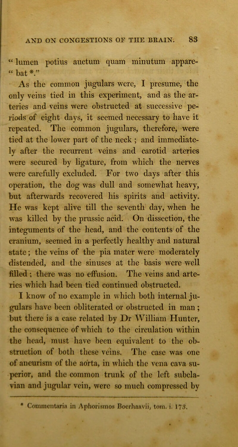 “ lumen potiiis auctiim quam minutum appare- “ bat * ” As the common jugulars were, I presume, the only veins tied in this experiment, and as the ar- teries and veins were obstructed at successive pe- riods of eight days, it seemed necessary to have it repeated. The common jugulars, therefore, were tied at the lower part of the neck ; and immediate- ly after the recurrent veins and carotid arteries were secured by ligature, from which the nerves were carefully excluded. For two days after this operation, the dog was dull and somewhat heavy, but afterwards recovered his spirits and activity. He was kept alive till the seventh day, when he was killed hy the prussic acid. On dissection, the integuments of the head, and the contents of the cranium, seemed in a perfectly healthy and natural state; the veins of the pia mater were moderately distended, and the sinuses at the basis were well filled ; there was no effusion. The veins and arte- ries which had been tied continued obstructed. I know of no example in which both intenial ju- gulars have been obliterated or obstructed in man ; but there is a case related by Dr William Hunter, the consequence of which to tlie circulation within the head, must have been equivalent to the ob- struction of both these veins. The case was one of aneurism of tlie aorta, in which the vena cava su- perior, and the common trunk of the left subcla- vian and jugidar vein, were so much compressed by * Commentaria in Aphorismos Boerhaavii, tom. i. 173.