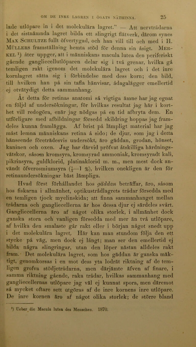 lade utlöpare in i det molekulära lagret. ’ — Att nervtrådarna i det sistnämnda lagret bilda ett slingrigt flätverk, därom synes Max Sciiultze fullt öfvertygad, och han vill till och med i H. Mullers framställning hemta stöd för denna sin åsigt. Mer- kel *) åter uppger, att i människans macula lutea den periferiskt gående gangliecellutlöparen delar sig i två grenar, hvilka gå temligen rakt igenom det molekulära lagret och i det inre kornlagret sätta sig i förbindelse med dess korn; den bild, till hvilken han på sin tafla hänvisar, ådagalägger emellertid ej otvätydigt detta sammanhang. o At detta för retinas anatomi så vigtiga ämne har jag egnat en följd af undersökningar, för hvilkas resultat jag här i kort- het vill redogöra, enär jag nödgas på en tid afbryta dem. En utförligare med afbildningar försedd skildring hoppas jag fram- deles kunna framlägga. Af brist på lämpligt material har jag måst lemna människans retina å sido; de djur, som jag i detta hänseende företrädesvis undersökt, äro gäddan, grodan, hönset, kaninen och oxen. Jag har därvid pröfvat åtskilliga härdnings- vätskor, såsom kromsyra, kromsyrad ammoniak, kromsyradt kali, pikrinsyra, guldklorid, platinaklorid m. m., men mest dock an- vändt öfverosmiumsyra (i—1 %). hvilken onekligen är den för retinaundersökningar bäst lämpliga. Hvad först förhållandet hos gäddan beträffar, äro, såsom hos fiskarna i allmänhet, optikustrådlagrets trådar försedda med en temligen tjock myelinskida; att finna sammanhanget mellan trådarna och gangliecellerna är hos dessa djur ej särdeles svårt. Gangliecellerna äro af något olika storlek, i allmänhet dock ganska stora och vanligen försedda med mer än två utlöpare, af hvilka den smalaste går rakt eller i början något snedt upp i det molekulära lagret.. Här kan man stundom följa den ett stycke på väg, men dock ej långt; man ser den emellertid ej bilda några slingringar, utan den löper nästan alldeles rakt fram. ’ Det molekulära lagret, som hos gäddan är ganska mäk- tigt, genomkorsas i en mot dess yta lodrät riktning af de tem- ligen grofva stödjetrådarna, men därjämte äfven af finare, i samma riktning gående, raka trådar, hvilkas sammanhang med gangliecellernas utlöpare jag väl ej kunnat spora, men däremot så mycket oftare sett utgöras af de inre kornens inre utlöpare. De inre kornen äro af något olika storlek; de större bland ') Ueber die Macula lutea des Menscheu. 1870.