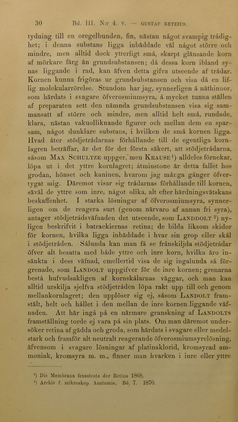 tyduing till en oregelbunden, fin, nästan något svampig trådig- het; i denna substans ligga inbäddade väl något större och mindre, men alltid dock ytterligt små, skarpt glänsande korn af mörkare färg än grundsubstansen; då dessa korn ibland sy- nas liggande i rad, kan äfven detta gifva utseende af trådar. Kornen kunna frigöras ur grundsubstansen och visa då en lif- lig molekularrörelse. Stundom har jag, synnerligen å näthinnor, som härdats i svagare öfverosmiumsyra, å mycket tunna ställen af preparaten sett den nämnda grundsubstansen visa sig sam- mansatt af större och mindre, men alltid helt små, rundade, klara, nästan valcuolliknande figurer och mellan dem en spar- sam, något dunklare substans, i hvilken de små kornen ligga. Hvad åter stödjetrådarnas förhållande till de egentliga korn- lagren beträffar, är det för det första säkert, att stödjetrådarna, såsom Max Schultze uppger,’men Krause1) alldeles förnekar, löpa ut i det yttre kornlagret; åtminstone är detta fallet hos grodan, hönset och kaninen, hvarom jag mårga gånger öfver- tygat mig. Däremot visar sig trådarnas förhållande till kornen, säväl de yttre som inre, något olika, alt efter härdningsvätskans beskaffenhet. I starka lösningar af öfverosmiumsyra, synner- ligen om de reagera surt (genom närvaro af annan fri syra), antager stödjetrådsväfnaden det utseende, som Landdolt 2) ny- ligen beskrifvit i batrackiernas retina; de bilda liksom skidor för kornen, hvilka ligga inbäddade i hvar sin grop eller skål i stödjetråden. Sålunda kan man få se frånskiljda stödjetrådar öfver alt besatta med både yttre och inre korn, hvilka äro in- sänkta i dess väfnad, emellertid visa de sig ingalunda så för- grenade, som Landolt uppgifver för de inre kornen; grenarna bestå hufvudsakligen af kornskålarnas väggar, och man kan alltid urskilja sjelfva stödjetråden löpa rakt upp till och genom mellankornlagret; den upplöser sig ej, såsom Landolt fram- stält, helt och hållet i den mellan de inre kornen liggande väf- naden. Att här ingå på en närmare granskning af Landolts framställning torde ej vara på sin plats. Om man däremot under- söker retina af gädda och groda, som härdats i svagare eller medel- stark och framför alt neutralt reagerande öfverosmiumsyrelösning, äfvensom i svagare lösningar af platinaklorid, kromsyrad am- moniak, kromsyra m. m., finner man hvarken i inre eller yttre ') Die Membrana fenestrata der Retina 1868. 2) Arcliiv f. mikroskop. Anatomie. Bd. 7. 1870.