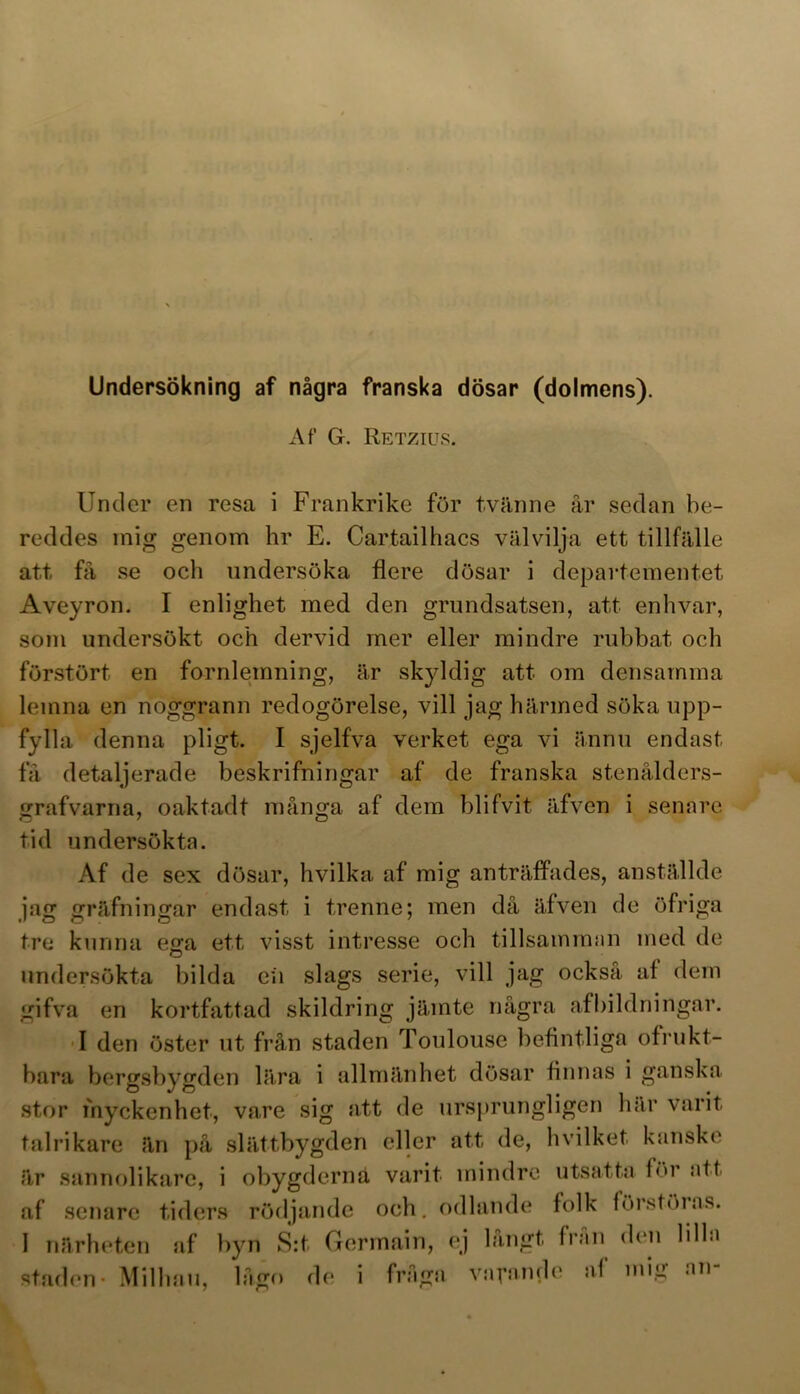 Undersökning af några franska dösar (dolmens). Af G. Retzius. Under en resa i Frankrike för tvänne år sedan be- reddes mig genom hr E. Cartailhacs välvilja ett tillfälle att få se och undersöka flere dösar i departementet Aveyron. I enlighet med den grundsatsen, att enhvar, som undersökt och dervid mer eller mindre rubbat och förstört en fornlemning, är skyldig att om densamma leinna en noggrann redogörelse, vill jag härmed söka upp- fylla denna pligt. I sjelfva verket ega vi ännu endast få detaljerade beskrifningar af de franska stenålders- grafvarna, oaktadt många af dem blifvit äfven i senare tid undersökta. Af de sex dösar, hvilka af mig anträffades, anställde jag gräfningar endast i trenne; men då äfven de öfriga tre kunna ega ett visst intresse och tillsamman med de undersökta bilda eii slags serie, vill jag också af dem gifva en kortfattad skildring jämte några afbildningar. I den öster ut från staden Toulouse befintliga ofrukt- bara bergsbygden lära i allmänhet dösar finnas i ganska stor myckenhet, vare sig att de ursprungligen här varit talrikare än på slättbygden eller att de, hvilket. kanske är sannolikare, i obygderna varit mindre utsatta för att af senare tiders rödjande och. odlande folk förstöias. 1 närheten af byn S:t Germain, ej långt Iran den lilla