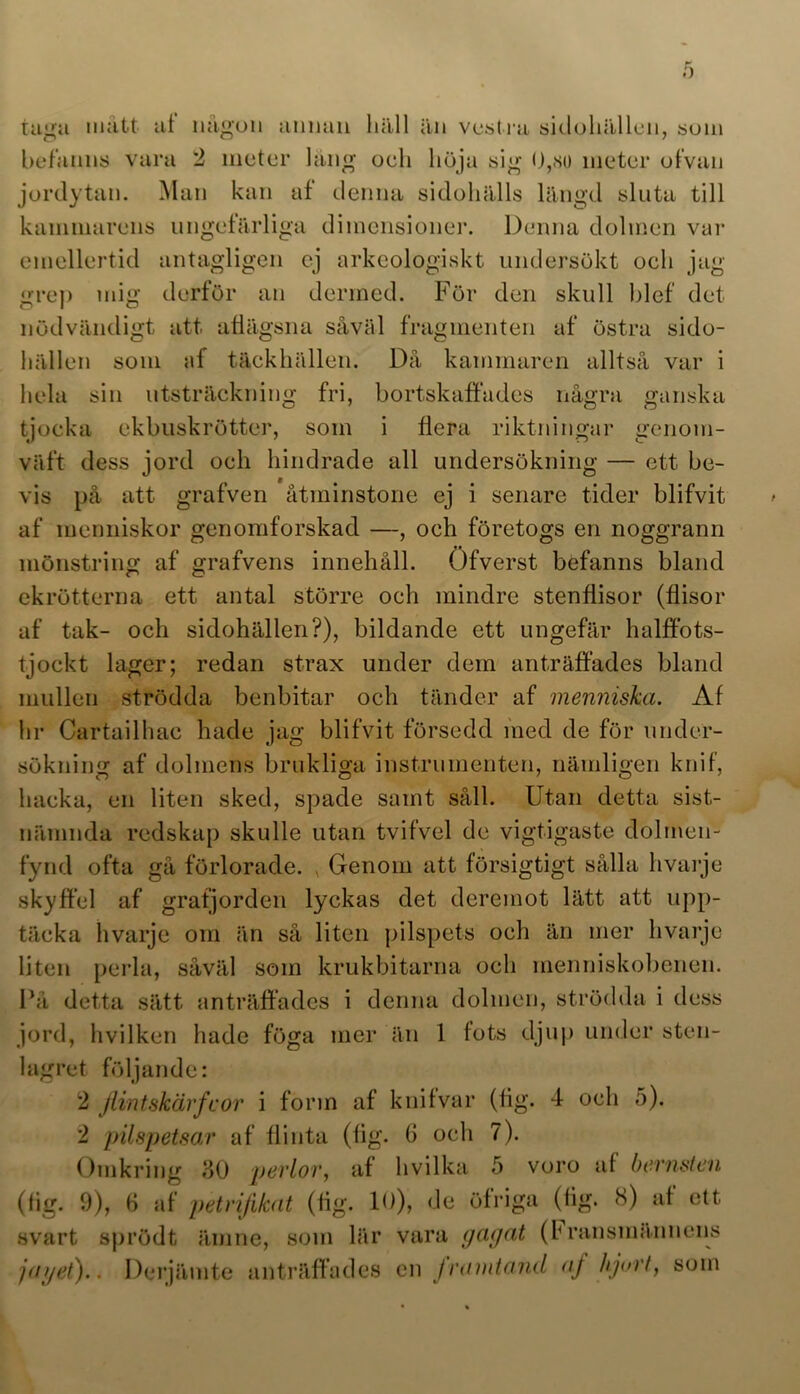 befanns vara 2 meter läng oeh höja sig 0,<so meter of van jordytan. Man kan af denna sidohälls längd sluta till kammarens ungefärliga dimensioner. Denna dolmen var emellertid antagligen ej arkeologiskt undersökt oeh jag grep mig derför an dermed. För den skull blef det nödvändigt att afiägsna såväl fragmenten af östra sido- hällen som af täckhällen. Då kammaren alltså var i hela sin utsträckning fri, bortskaffades några ganska tjocka ekbuskrötter, som i flera riktningar genom- väft dess jord oeh hindrade all undersökning — ett be- vis på att grafven åtminstone ej i senare tider blifvit af menniskor genomforskad —, oeh företogs en noggrann mönstring af grafvens innehåll. Öfverst befanns bland ekrötterna ett antal större oeh mindre stenflisor (flisor af tak- och sidohällen?), bildande ett ungefär halffots- tjockt lager; redan strax under dem anträffades bland mullen strödda benbitar och tänder af menniska. Af hr Cartailhac hade jag blifvit försedd med de för under- sökning af dolmens brukliga instrumenten, nämligen knif, hacka, en liten sked, spade samt såll. Utan detta sist- nämnda redskap skulle utan tvifvel de vigtigaste dolmen- fynd ofta gå förlorade. , Genom att försigtigt sålla hvarje skyffel af grafjorden lyckas det deremot lätt att upp- täcka hvarje om än så liten pilspets och än mer hvarje liten perla, såväl som krukbitarna och menniskobenen. På detta sätt anträffades i denna dolmen, strödda i dess jord, hvilken hade föga mer än 1 fots djup under sten- lagret följande: 2 Jlintskärfcor i förin af knifvar (lig. 4 och 5). 2 pilspetsar af flinta (fig. G och 7). Omkring 80 perlor, af hvilka 5 voro af bernsten (fig. 9), G af petrijikat (fig. 10), de öfriga (fig. 8) af ett svart sprödt ämne, som lär vara ycujat (hransmännens jayet).. Derjämte anträffades en jramtand aj hjort, som