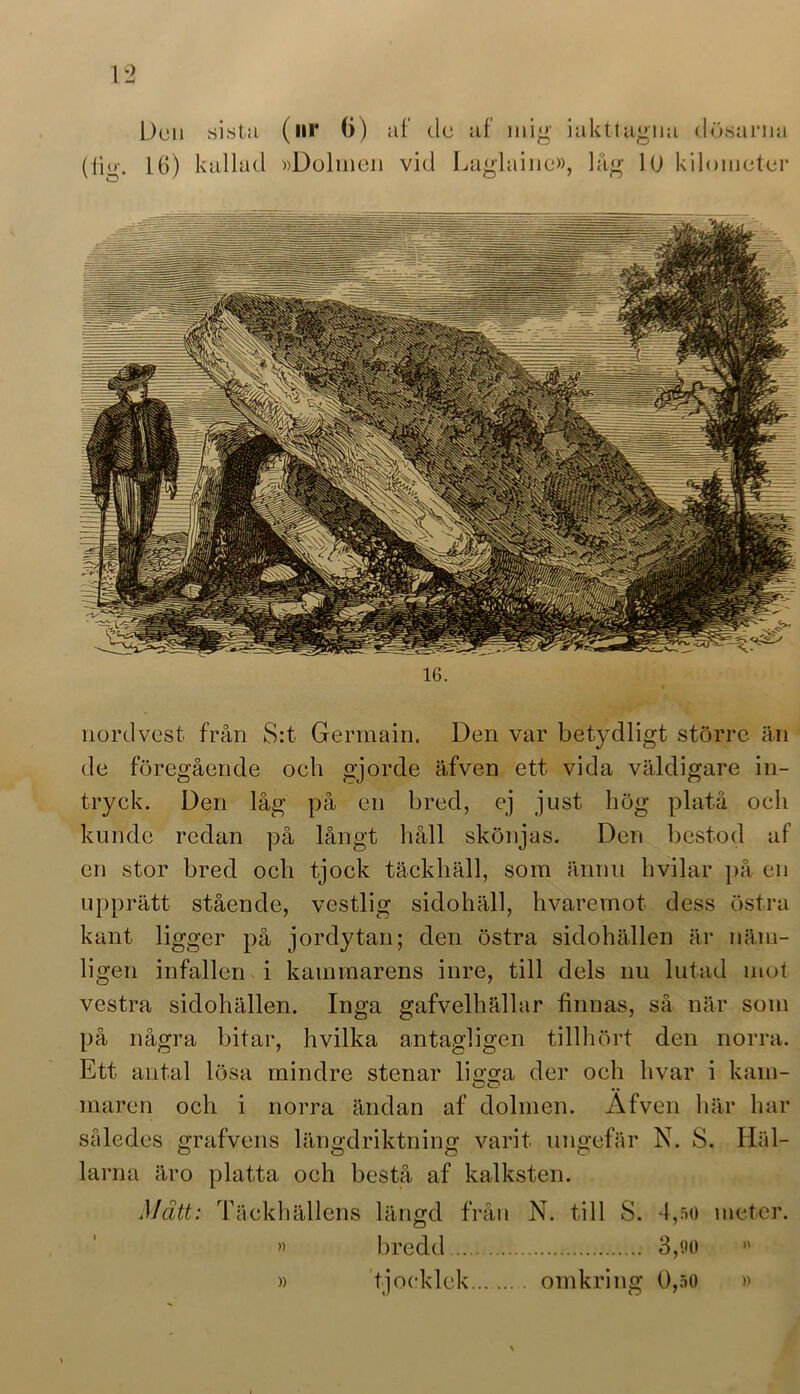 nordvest från S:t Germain. Den var betydligt större än de föregående och gjorde äfven ett vida väldigare in- tryck. Den låg på en bred, ej just hög platå och kunde redan på långt håll skönjas. Den bestod af en stor bred och tjock täckhäll, som ännu hvilar på en upprätt stående, vestlig sidohäll, hvaremot dess östra kant ligger på jordytan; den östra sidohällen är näm- ligen infallen i kammarens inre, till dels nu lutad mot vestra sidohällen. Inga gafvelhällar finnas, så när som på några bitar, hvilka antagligen tillhört den norra. Ett antal lösa mindre stenar lisrsra der och livar i kam- maren och i norra ändan af dolmen. Afven här har således grafvens längdriktning varit ungefär N. S. Häl- larna äro platta och bestå af kalksten. Mätt: Täckhällens längd från N. till S. 4,50 » bredd 3,90 tjocklek omkring 0,50 meter. »