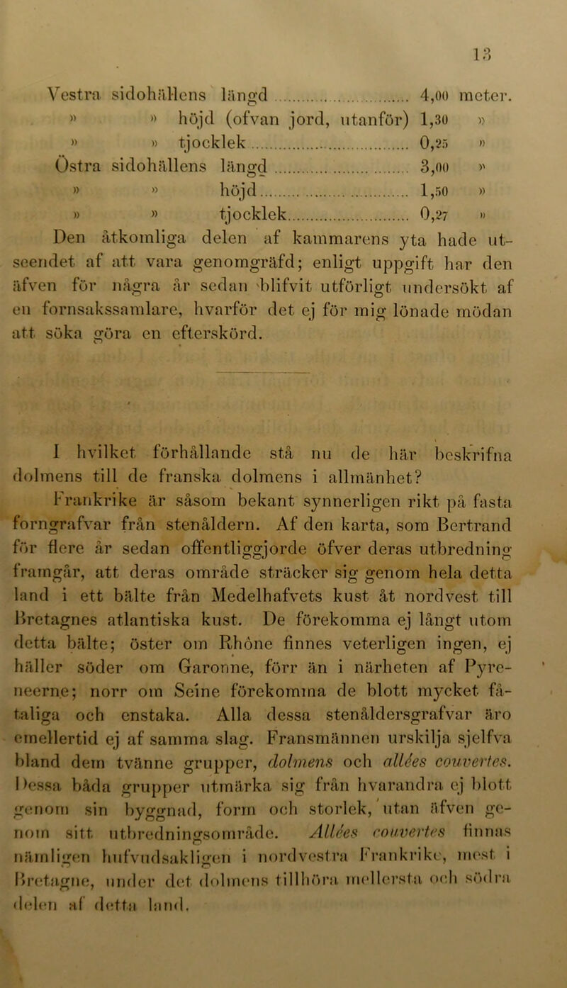 Vestra sidohällens längd 4,oo meter. » » höjd (ofvan jord, utanför) 1,30 » » » tjocklek 0,25 » Östra sidohällens längd 3,oo >> » » höjd 1,50 » » » tjocklek 0,27 » Den åtkomliga delen af kammarens yta hade ut- seendet af att vara genomgräfd; enligt uppgift har den äfven för några år sedan 'blifvit utförligt undersökt af en fornsakssamlare, hvarför det ej för mig lönade mödan att söka öra en efterskörd. O I h vilket förhållande stå nu de här beskrifna dolmens till de franska dolmens i allmänhet? Frankrike är såsom bekant synnerligen rikt på fasta forngrafvar från stenåldern. Af den karta, som Bertrand för flere år sedan offentliggjorde öfver deras utbredning framgår, att deras område sträcker sig genom hela detta land i ett bälte från Medelhafvets kust åt nordvest till Bretagnes atlantiska kust. De förekomma ej långt utom detta bälte; öster om Rhöne tinnes veterligen ingen, ej häller söder om Garonne, förr än i närheten af Pyre- néerna; norr om Seine förekomma de blott mycket få- taliga och enstaka. Alla dessa stenåldersgrafvar äro emellertid ej af samma slag. Fransmännen urskilja sjelfva bland dem tvänne grupper, dolmens och allées couvertes. Dessa båda grupper utmärka sig från hvarandra ej blott genom sin byggnad, form och storlek, utan äfven ge- nom sitt utbredningsområde. Allées couvertes finnas nämligen hufvudsakligen i nord vestra Frankrike, mest i O C Bretagne, under det dolmens tillhöra mellersta och södra delen af detta land.