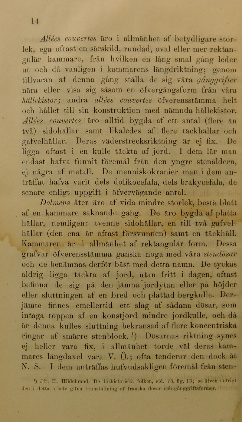 Allées couvertes äro i allmänhet af betydligare stor- lek, ega oftast en särskild, rundad, oval eller mer rektan- gulär kammare, från hvilken en lång smal gång leder ut och då vanligen i kammarens längdriktning; genom tillvaran af denna gång ställa de sig våra cjånggrifter nära eller visa sig såsom en öfvergångsform från våra hällt'kistor; andra allées couvertes öfverensstämma helt och hållet till sin konstruktion med nämnda hällekistor. Allées couvertes äro alltid bygda af ett antal (flere än två) sidohällar samt likaledes af flere täckhällar och gafvelhällar. Deras väderstrecksriktning är ej fix. De ligga oftast i en kulle täckta af jord. I dem lär man endast hafva funnit föremål från den yngre stenåldern, ej några af metall. De menniskokranier man i dem an- träffat hafva varit dels dolikocefala, dels brakycefala, de senare enligt uppgift i öfvervägande antal. Dolmens åter äro af vida mindre storlek, bestå blott af en kammare saknande gång. De äro bygda af platta hällar, nemligen: tvenne sidohällar, en till två gafvel- hällar (den ena är oftast försvunnen) samt en täckhäll. Kammaren är i allmänhet af rektangulär form. Dessa grafvar öfverensstämma ganska noga med våra stendösar och de benämnas derför bäst med detta namn. De tyckas aldrig ligga täckta af jord, utan fritt i dagen, oftast befinna de sig på den jämna jordytan eller på höjder eller sluttningen af en bred och plattad bergkulle. Der- jämte finnes emellertid ett slag af sådana dösar, som intaga toppen af en konstjord mindre jordkulle, och då är denna kulles sluttning bekransad af flere koncentriska ringar af smärre stenblock. *) Dösarnas riktning synes ej heller vara fix, i allmänhet torde väl deras kam- mares längdaxel vara V. Ö.; ofta tenderar den dock åt N. S. I dem anträffas hufvudsakligen föremål från sten- ') Jfr. H. Hildebrand, Dc förhistoriska folken, sid. 73, fig. 13; se äfvon i öfrigt den i detta arbete gifna framställning af franska dösar och gfttoggriftsformer.