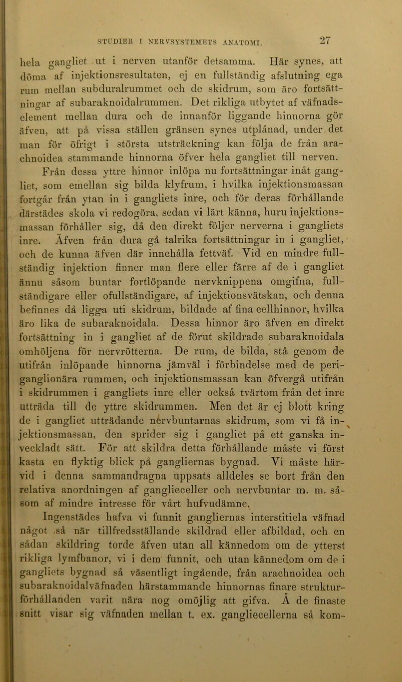 hela gangliet ut i nerven utanför detsamma. Här synes, att döma af injektionsresultatcn, ej en fullständig afslutning ega rum mellan subduralrummet och de skidrum, som äro fortsätt- ningar af subaraknoidalrummen. Det rikliga utbytet af väfnads- element mellan dura och de innanför liggande hinnorna gör äfven, att på vissa ställen gränsen synes utplånad, under det man för öfrigt i största utsträckning kan följa de från ara- chnoidea stammande hinnorna öfver hela gangliet till nerven. Från dessa yttre hinnor inlöpa nu fortsättningar inåt gang- liet, som emellan sig bilda klyfrum, i hvilka injektionsmassan fortgår från ytan in i gangliets inre, och för deras förhållande därstädes skola vi redogöra, sedan vi lärt känna, huru injektions- massan förhåller sig, då den direkt följer nerverna i gangliets inre. Äfven från dura gå talrika fortsättningar in i gangliet, och de kunna äfven där innehålla fettväf. Vid en mindre full- ständig injektion finner man flere eller färre af de i gangliet ännu såsom buntar fortlöpande nervknippena omgifna, full- ständigare eller ofullständigare, af injektionsvätskan, och denna befinnes då ligga uti skidrum, bildade af fina cellhinnor, hvilka äro lika de subaraknoidala. Dessa hinnor äro äfven en direkt fortsättning in i gangliet af de förut skildrade subaraknoidala omhöljena för nervrötterna. De rum, de bilda, stå genom de utifrån inlöpande hinnorna jämväl i förbindelse med de peri- ganglionära rummen, och injektionsmassan kan öfvergå utifrån i skidrummen i gangliets inre eller också tvärtom från det inre utträda till de yttre skidrummen. Men det är ej blott kring de i gangliet utträdande nérvbuntarnas skidrum, som vi få in- ^ jektionsmassan, den sprider sig i gangliet på ett ganska in- veckladt sätt. För att skildra detta förhållande måste vi först kasta en flyktig blick på gangliernas bygnad. Vi måste här- vid i denna sammandragna uppsats alldeles se bort från den relativa anordningen af ganglieceller och nervbuntar m. m. så- som af mindre intresse för vårt hufvudämne. Ingenstädes hafva vi funnit gangliernas interstitiela väfnad något så när tillfredsställande skildrad eller afbildad, och en sådan skildring torde äfven utan all kännedom om de ytterst rikliga lymfbanor, vi i dem funnit, och utan kännedom om de i gangliets bygnad så väsentligt ingående, från araohnoidea och subaraknoidalväfnaden härstammande hinnornas finare struktur- förhållanden varit nära nog omöjlig att gifva. Å de finaste snitt visar sig väfnaden inellan t. ex. gangliecellerna så kom-
