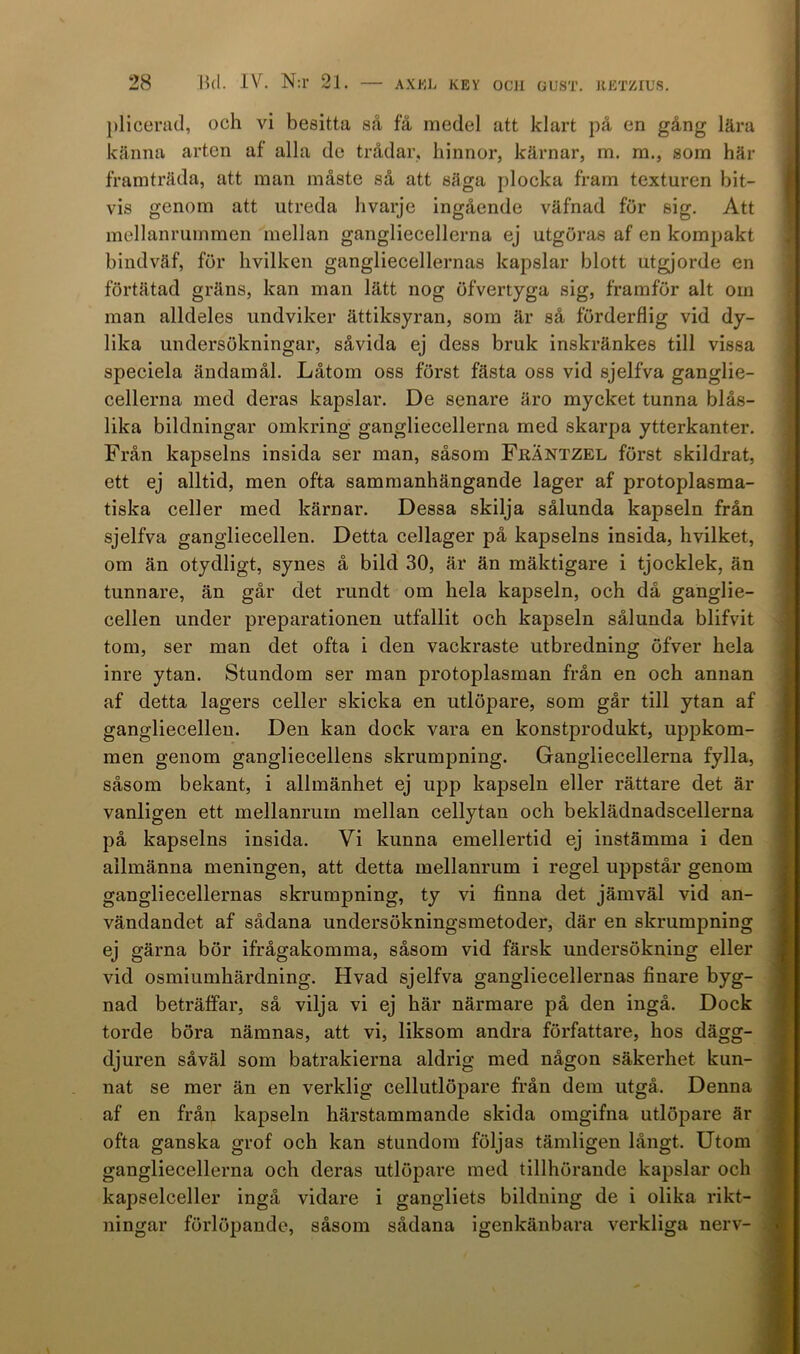 plicerad, och vi besitta så få medel att klart på en gång lära känna arten af alla de trådar, hinnor, kärnar, m. m., som här framträda, att man måste så att säga plocka fram texturen bit- vis genom att utreda hvarje ingående väfnad för sig. Att mellanrummen mellan gangliecellerna ej utgöras af en kompakt bindväf, för hvilken gangliecellernas kapslar blott utgjorde en förtätad gräns, kan man lätt nog öfvertyga sig, framför alt om man alldeles undviker ättiksyran, som är så förderflig vid dy- lika undersökningar, såvida ej dess bruk inskränkes till vissa speciela ändamål. Låtom oss först fästa oss vid sjelfva ganglie- cellerna med deras kapslar. De senare äro mycket tunna blås- lika bildningar omkring gangliecellerna med skarpa ytterkanter. Från kapselns insida ser man, såsom FjrÄntzel först skildrat, ett ej alltid, men ofta sammanhängande lager af protoplasma- tiska celler med kärnar. Dessa skilja sålunda kapseln från sjelfva gangliecellen. Detta cellager på kapselns insida, hvilket, om än otydligt, synes å bild 30, är än mäktigare i tjocklek, än tunnare, än går det rundt om hela kapseln, och då ganglie- cellen under preparationen utfallit och kapseln sålunda blifvit tom, ser man det ofta i den vackraste utbredning öfver hela inre ytan. Stundom ser man protoplasman från en och annan af detta lagers celler skicka en utlöpare, som går till ytan af gangliecellen. Den kan dock vara en konstprodukt, uppkom- men genom gangliecellens skrumpning. Gangliecellerna fylla, såsom bekant, i allmänhet ej upp kapseln eller rättare det är vanligen ett mellanrum mellan cellytan och beklädnadscellerna på kapselns insida. Vi kunna emellertid ej instämma i den allmänna meningen, att detta mellanrum i regel uppstår genom gangliecellernas skrumpning, ty vi finna det jämväl vid an- vändandet af sådana undersökningsmetoder, där en skrumpning ej gärna bör ifrågakomma, såsom vid färsk undersökning eller vid osmiumhärdning. Hvad sjelfva gangliecellernas finare byg- nad beträffar, så vilja vi ej här närmare på den ingå. Dock torde böra nämnas, att vi, liksom andra författare, hos dägg- djuren såväl som batrakierna aldrig med någon säkerhet kun- nat se mer än en verklig cellutlöpare från dem utgå. Denna af en från kapseln härstammande skida omgifna utlöpare är ofta ganska grof och kan stundom följas tämligen långt. Utom gangliecellerna och deras utlöpare med tillhörande kapslar och kapselceller ingå vidare i gangliets bildning de i olika rikt- ningar förlöpande, såsom sådana igenkänbara verkliga nerv-