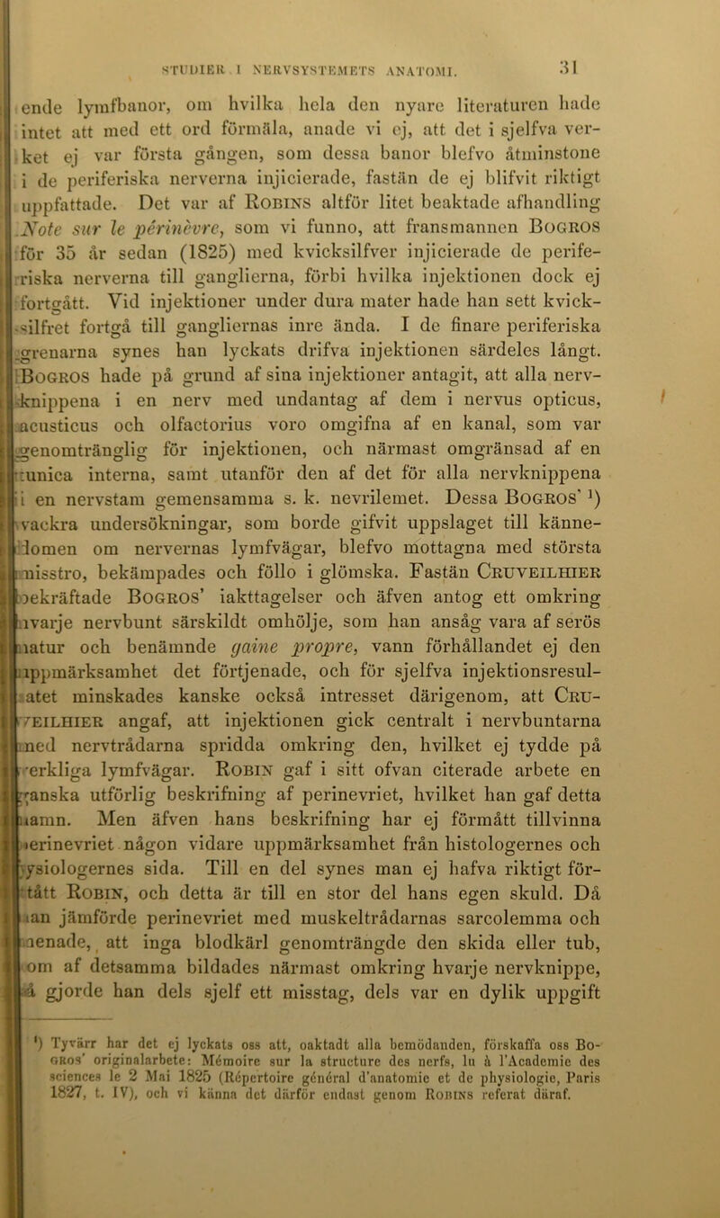 ende lymfbanor, om hvilka hela den nyare literaturen hade intet att med ett ord förmäla, anade vi ej, att det i sjelfva ver- ket ej var första gången, som dessa banor blefvo åtminstone i de periferiska nerverna injicierade, fastän de ej blifvit riktigt uppfattade. Det var af Robins altför litet beaktade afhandling Note sur le périnevre, som vi funno, att fransmannen Boaitos för 35 år sedan (1825) med kvicksilfver injicierade de perife- riska nerverna till ganglierna, förbi hvilka injektionen dock ej : fortgått. Vid injektioner under dura mater hade han sett kvick- vsilfret fortgå till gangliernas inre ända. I de finare periferiska .grenarna synes han lyckats drifva injektionen särdeles långt. Bogros hade på grund af sina injektioner antagit, att alla nerv- dtnippena i en nerv med undantag af dem i nervus opticus, acusticus och olfactorius voro omgifna af en kanal, som var genomtränglig för injektionen, och närmast omgränsad af en :unica interna, samt utanför den af det för alla nervknippena i i en nervstam gemensamma s. k. nevrilemet. Dessa Bogros’*) vackra undersökningar, som borde gifvit uppslaget till känne- domen om nervernas lymfvägar, blefvo mottagna med största nisstro, bekämpades och föllo i glömska. Fastän Cruveilhier bekräftade Bogros’ iakttagelser och äfven antog ett omkring lvarje nervbunt särskildt omhölje, som han ansåg vara af serös latur och benämnde gciine propre, vann förhållandet ej den lppmärksamhet det förtjenade, och för sjelfva injektionsresul- atet minskades kanske också intresset därigenom, att Cru- fEiLHiER angaf, att injektionen gick centralt i nervbuntarna ned nervtrådarna spridda omkring den, hvilket ej tydde på ■erkliga lymfvägar. Robin gaf i sitt ofvan citerade arbete en ganska utförlig beskrifning af perinevriet, hvilket han gaf detta iamn. Men äfven hans beskrifning har ej förmått tillvinna lerinevriet någon vidare uppmärksamhet från histologernes och ysiologernes sida. Till en del synes man ej hafva riktigt för- tått Robin, och detta är till en stor del hans egen skuld. Då ian jämförde perinevriet med muskeltrådarnas sarcolemma och aenade, att inga blodkärl genomträngde den skida eller tub, om af detsamma bildades närmast omkring hvarje nervknippe, gjorde han dels sjelf ett misstag, dels var en dylik uppgift ') Tyvärr har det ej lyckats oss att, oaktadt alla bemödanden, förskaffa oss Bo- gros’ originalarbete: Mémoirc sur la strueture des nerfs, lu h 1’Academie des Sciences le 2 Mai 1825 (Rcpcrtoire general d’anatoniic et de physiologie, Paris 1827, t. IV), och vi känna det därför endast genom Robins referat däraf.