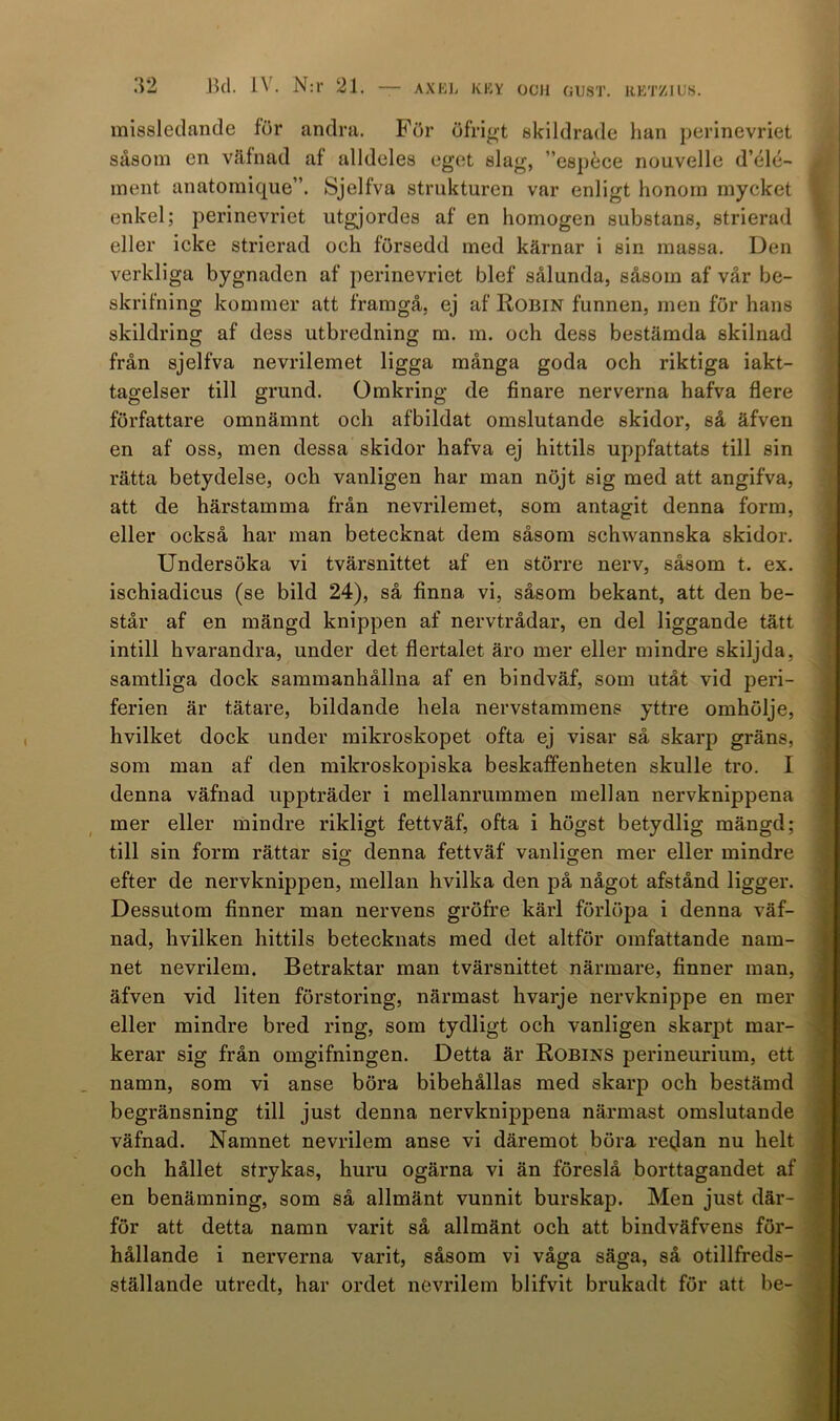 missledande för andra. För öfrigt skildrade lian perinevriet såsom en väfnad af alldeles eget slag, ”espéce nouvelle d’(*lé- ment anatomique”. Sjelfva strukturen var enligt honom mycket enkel; perinevriet utgjordes af en homogen substans, strierad eller icke strierad och försedd med kärnar i sin massa. Den verkliga bygnadcn af perinevriet blef sålunda, såsom af vår be- skrifning kommer att framgå, ej af Robin funnen, men för hans skildring af dess utbredning m. m. och dess bestämda skilnad från sjelfva nevrilemet ligga många goda och riktiga iakt- tagelser till grund. Omkring de finare nerverna hafva flere författare omnämnt och afbildat omslutande skidor, så äfven en af oss, men dessa skidor hafva ej hittils uppfattats till sin rätta betydelse, och vanligen har man nöjt sig med att angifva, att de härstamma från nevrilemet, som antagit denna form, eller också har man betecknat dem såsom schwannska skidor. Undersöka vi tvärsnittet af en större nerv, såsom t. ex. ischiadicus (se bild 24), så finna vi, såsom bekant, att den be- står af en mängd knippen af nervtrådar, en del liggande tätt intill hvarandra, under det flertalet äro mer eller mindre skiljda, samtliga dock sammanhållna af en bindväf, som utåt vid peri- ferien är tätare, bildande hela nervstammens yttre omhölje, hvilket dock under mikroskopet ofta ej visar så skarp gräns, som man af den mikroskopiska beskaffenheten skulle tro. I denna väfnad uppträder i mellanrummen mellan nervknippena mer eller mindre rikligt fettväf, ofta i högst betydlig mängd; till sin form rättar sig; denna fettväf vanligen mer eller mindre efter de nervknippen, mellan hvilka den på något afstånd ligger. Dessutom finner man nervens gröfre kärl förlöpa i denna väf- nad, hvilken hittils betecknats med det altför omfattande nam- net nevrilem. Betraktar man tvärsnittet närmare, finner man, äfven vid liten förstoring, närmast kvarje nervknippe en mer eller mindre bred ring, som tydligt och vanligen skarpt mar- kerar sig från omgifningen. Detta är Robins perineurium, ett namn, som vi anse böra bibehållas med skarp och bestämd begränsning till just denna nervknippena närmast omslutande väfnad. Namnet nevrilem anse vi däremot böra retjan nu helt och hållet strykas, huru ogärna vi än föreslå borttagandet af en benämning, som så allmänt vunnit burskap. Men just där- för att detta namn varit så allmänt och att bindväfvens för- hållande i nerverna varit, såsom vi våga säga, så otillfreds- ställande utredt, har ordet nevrilem blifvit brukadt för att be-