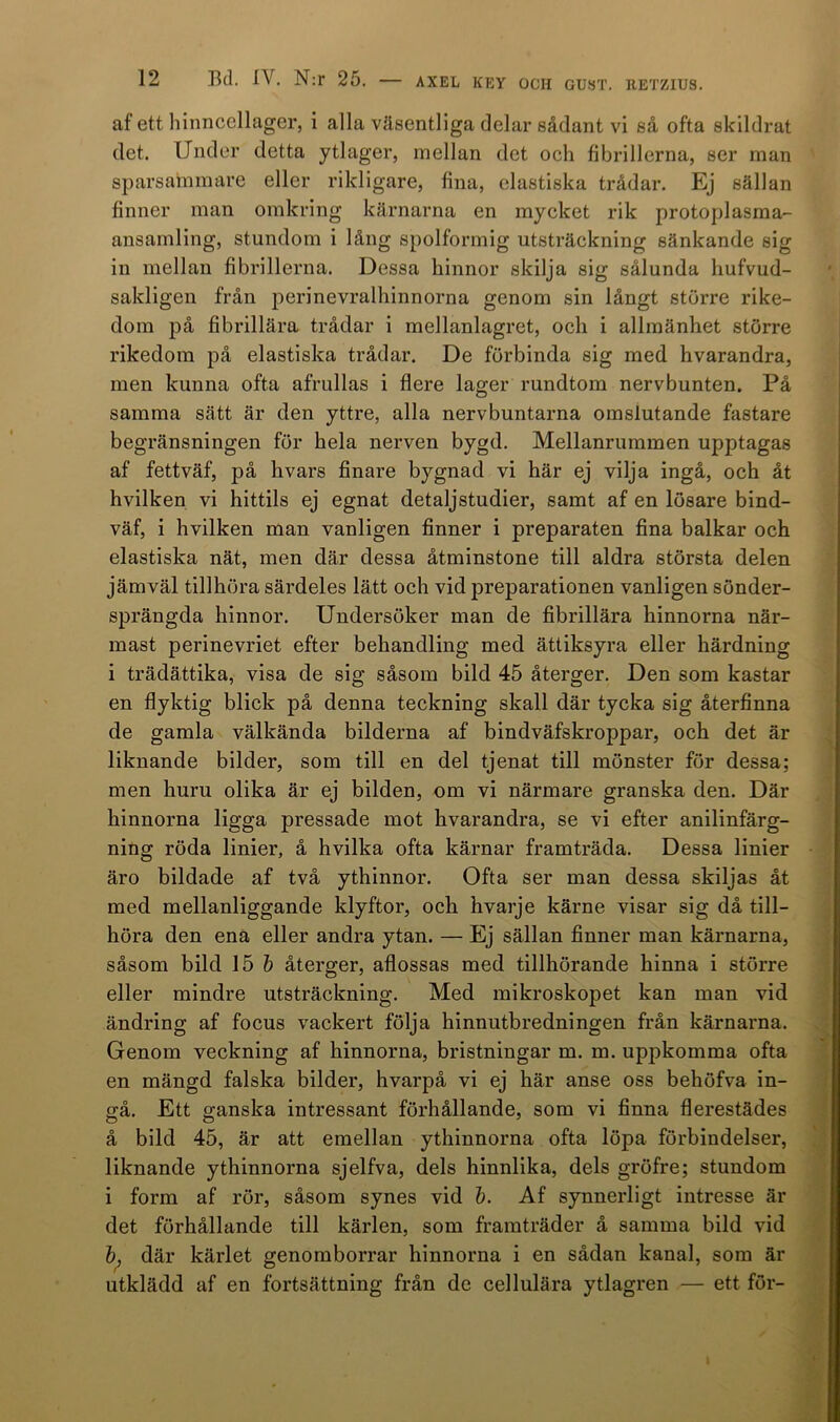 af ett hinncellager, i alla väsentliga delar sådant vi så ofta skildrat det. Under detta ytlager, mellan det och fibrillerna, ser man sparsammare eller rikligare, fina, elastiska trådar. Ej sällan finner man omkring kärnarna en mycket rik protoplasma- ansamling, stundom i lång spolformig utsträckning sänkande sig in mellan fibrillerna. Dessa hinnor skilja sig sålunda liufvud- sakligen från perinevralhinnorna genom sin långt större rike- dom på fibrillära trådar i mellanlagret, och i allmänhet större rikedom på elastiska trådar. De förbinda sig med hvarandra, men kunna ofta afrullas i flere lager rundtorn nervbunten. På samma sätt är den yttre, alla nervbuntarna omslutande fastare begränsningen för hela nerven bygd. Mellanrummen upptagas af fettväf, på hvars finare bygnad vi här ej vilja ingå, och åt hvilken vi hittils ej egnat detaljstudier, samt af en lösare bind- väf, i hvilken man vanligen finner i preparaten fina balkar och elastiska nät, men där dessa åtminstone till aldra största delen jämväl tillhöra särdeles lätt och vid j)reparationen vanligen sönder- sprängda hinnor. Undersöker man de fibrillära hinnorna när- mast perinevriet efter behandling med ättiksyra eller härdning i trädättika, visa de sig såsom bild 45 återger. Den som kastar en flyktig blick på denna teckning skall där tycka sig återfinna de gamla välkända bilderna af bindväfskroppar, och det är liknande bilder, som till en del tjenat till mönster för dessa; men huru olika är ej bilden, om vi närmare granska den. Där hinnorna ligga pressade mot hvarandra, se vi efter anilinfärg- ning röda linier, å hvilka ofta kärnar framträda. Dessa linier äro bildade af två ythinnor. Ofta ser man dessa skiljas åt med mellanliggande klyftor, och hvarje kärne visar sig då till- höra den ena eller andra ytan. — Ej sällan finner man kärnarna, såsom bild 15 b återger, aflossas med tillhörande hinna i större eller mindre utsträckning. Med mikroskopet kan man vid ändring af focus vackert följa hinnutbredningen från kärnarna. Genom veckning af hinnorna, bristningar m. m. uppkomma ofta en mängd falska bilder, hvarpå vi ej här anse oss behöfva in- gå. Ett ganska intressant förhållande, som vi finna flerestädes å bild 45, är att emellan ythinnorna ofta löpa förbindelser, liknande ythinnorna sjelfva, dels hinnlika, dels gröfre; stundom i form af rör, såsom synes vid b. Af synnerligt intresse är det förhållande till kärlen, som framträder å samma bild vid b, där kärlet genomborrar hinnorna i en sådan kanal, som är utklädd af en fortsättning från de cellulära ytlagren — ett för-