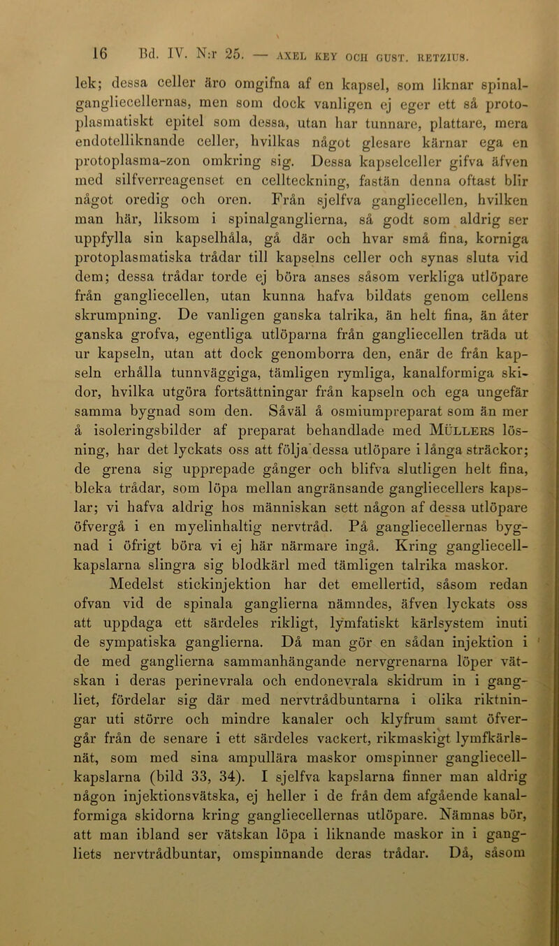 lek; dessa celler äro omgifna af en kapsel, som liknar spinal- gangliecellernas, men som dock vanligen ej eger ett så proto- plasmatiskt epitel som dessa, utan har tunnare, plattare, mera endotelliknande celler, hvilkas något glesare kärnar ega en protoplasma-zon omkring sig. Dessa kapselceller gifva äfven med silfverreagenset en cellteckning, fastän denna oftast blir något oredig och oren. Från sjelfva gangliecellen, hvilken man här, liksom i spinalganglierna, så godt som aldrig ser uppfylla sin kapselhåla, gå där och hvar små fina, korniga protoplasmatiska trådar till kapselns celler och synas sluta vid dem; dessa trådar torde ej böra anses såsom verkliga utlöpare från gangliecellen, utan kunna hafva bildats genom cellens skrumpning. De vanligen ganska talrika, än helt fina, än åter ganska grofva, egentliga utlöparna från gangliecellen träda ut ur kapseln, utan att dock genomborra den, enär de från kap- seln erhålla tunnväggiga, tämligen rymliga, kanalformiga ski- dor, hvilka utgöra fortsättningar från kapseln och ega ungefär samma bygnad som den. Såväl å osmiumpreparat som än mer å isoleringsbilder af preparat behandlade med Mullers lös- ning, har det lyckats oss att följadessa utlöpare i långa sträckor; de grena sig upprepade gånger och blifva slutligen helt fina, bleka trådar, som löpa mellan angränsande gangliecellers kaps- lar; vi hafva aldrig hos människan sett någon af dessa utlöpare öfvergå i en myelinhaltig nervtråd. På gangliecellernas byg- nad i öfrigt böra vi ej här närmare ingå. Kring gangliecell- kapslarna slingra sig blodkärl med tämligen talrika maskor. Medelst stickinjektion har det emellertid, såsom redan ofvan vid de spinala ganglierna nämndes, äfven lyckats oss att uppdaga ett särdeles rikligt, lymfatiskt kärlsystem inuti de sympatiska ganglierna. Då man gör en sådan injektion i de med ganglierna sammanhängande nervgrenarna löper vät- skan i deras perinevrala och endonevrala skidrum in i gang- liet, fördelar sig där med nervtrådbuntarna i olika riktnin- gar uti större och mindre kanaler och klyfrum samt öfver- går från de senare i ett särdeles vackert, rikmaskigt lymfkärls- nät, som med sina ampullära maskor omspinner gangliecell- kapslarna (bild 33, 34). I sjelfva kapslarna finner man aldrig någon injektions vätska, ej heller i de från dem afgående kanal- formiga skidorna kring gangliecellernas utlöpare. Nämnas bör, att man ibland ser vätskan löpa i liknande maskor in i gang- liets nervtrådbuntar, omspinnande deras trådar. Då, såsom