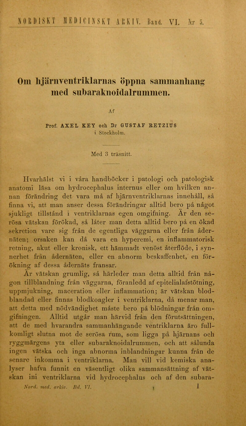 NORDISKT MEDKINSKT ARKIV. Band. VI. i\:r 5. Om lijäruveiitriklariias öppna sammaiihaiig med subaraknoidalriimmen. Af Prof. AXEL KEY och Dr GUSTAF EETZIUS i Stoclcholm. Med 3 träsnitt. Hvarhfllst vi i våra handböcker i patologi och patologisk anatomi läsa om hydrocephalus internus eller om livilken an- nan förändring det vara må af hjärnventriklarnas innehåll, så finna vi, att man anser dessa förändringar alltid bero på något sjukligt tillstånd i ventriklarnas egen omgifning. Ar den se- rösa vätskan förökad, så låter man detta alltid bero på en ökad sekretion vare sig från de egentliga väggarna eller från åder- näten; orsaken kan då vara en hyperemi, en inflammatorisk retning, akut eller kronisk, ett hämmadt venöst återflöde, i syn- nerhet frän ådernäten, eller en abnorm beskaffenhet, en för- ökning af dessa ådernäts fransar. Är vätskan grumlig, så härleder man detta alltid från nå- gon till blandning från väggarna, föranledd af epitelialafstötning, uppmjukning, maceration eller inflammation; är vätskan blod- blandad eller finnas blodkoagler i ventriklarna, då menar man, att detta med nödvändighet måste bero på blödningar från om- gifningen. Alltid utgår man härvid från den förutsättningen, att de med hvarandra sammanhängande ventriklarna äro full- komligt slutna mot de serösa fum, som ligga på hjärnans och ryggmärgens yta eller subaraknoidalrummen, och att sålunda ingen vätska och inga abnorma inblandningar kunna från de senare inkomma i ventriklarna. Man vill vid kemiska ana- lyser hafva funnit en väsentligt olika sammansättning af vät- skan ini ventriklarna vid hydrocephalus och af den subara- Kord. med. arkiv. Bd. VI. i f