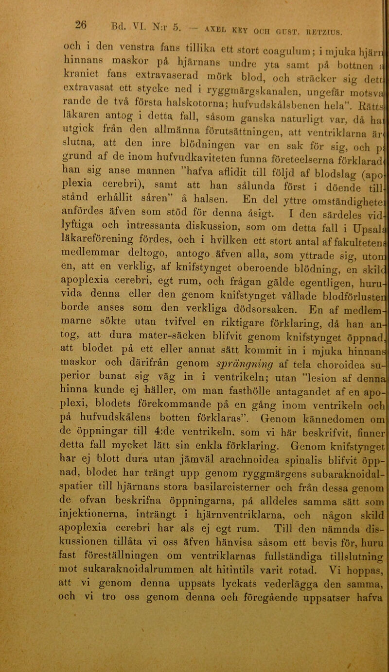 axel key ocn gdst. RETZIUS. och 1 (len venstra fans tillika ett stort coagulum; i mjuka hjän hinnans maskor på hjärnans undre yta samt jiå bottnen : kraniet fans extravaserad mörk blod, och sträcker sig dett extravasat ett stycke ned i ryggmärgskanalen, ungefär motsva rande de två första halskotornaj hufvudskålsbenen hela”. Kätts läkaren antog i detta fall, såsom ganska naturligt var, då hai utgick från den allmänna förutsättningen, att ventriklarna är slutna, att den inre blödningen var en sak för sig, och p. grund af de inom hufvudkaviteten funna företeelserna förklarad han sig anse mannen ”hafva aflidit till följd af blodslag (apo plexia cerebri), samt att han sålunda först i döende till stånd eihållit saren å halsen. En del yttre omständighete anfördes äfven som stöd för denna åsigt. I den särdeles vid lyftiga och intressanta diskussion, som om detta fall i Upsali läkareförening fördes, och i hvilken ett stort antal af fakulteten] medlemmar cleltogo, antogo äfven alla, som yttrade sig, uton en, att en verklig, af knifstynget oberoende blödning, en skilc apoplexia cerebri, egt rum, och frågan gälde egentligen, huru- vida denna eller den genom knifstynget vållade blodförluster borde anses som den verkliga dödsorsaken. En af medlem' marne sökte utan tvifvel en riktigare förklaring, då han an- tog, att dura mater-säcken blifvit genom knifstynget öppnad att blodet pa ett eller annat sätt kommit in i mjuka hinnans maskor och därifrån genom sprängning af tela choroidea su perior banat sig väg in i ventrikeln; utan ”lesion af denna hinna kunde ej häller, om man fasthölle antagandet af en apo- plexi, blodets förekommande på en gång inom ventrikeln och på hufvudskålens botten förklaras”. Genom kännedomen om de öppningar till 4:de ventrikeln, som vi här beskrifvit, finner detta fall mycket lätt sin enkla förklaring. Genom knifstynget har ej blott dura utan jämväl arachnoidea spinalis blifvit öpp- nad, blodet har trängt upp genom ryggmärgens subaraknoicial- spatier till hjärnans stora basilarcisterner och från dessa genom de ofvan beskrifna öppningarna, på alldeles samma sätt som injektionerna, inträngt i hjärnventriklarna, och någon skild apoplexia cerebri har als ej egt rum. Till den nämnda dis- kussionen tillåta vi oss äfven hänvisa såsom ett bevis för, huru fast föreställningen om ventriklarnas fullständiga tillslutning mot sukaraknoidalrummen alt hitintils varit rotad. Vi hoppas, att vi genom denna uppsats lyckats vederlägga den samma, och vi tro oss genom denna och föregående uppsatser hafva